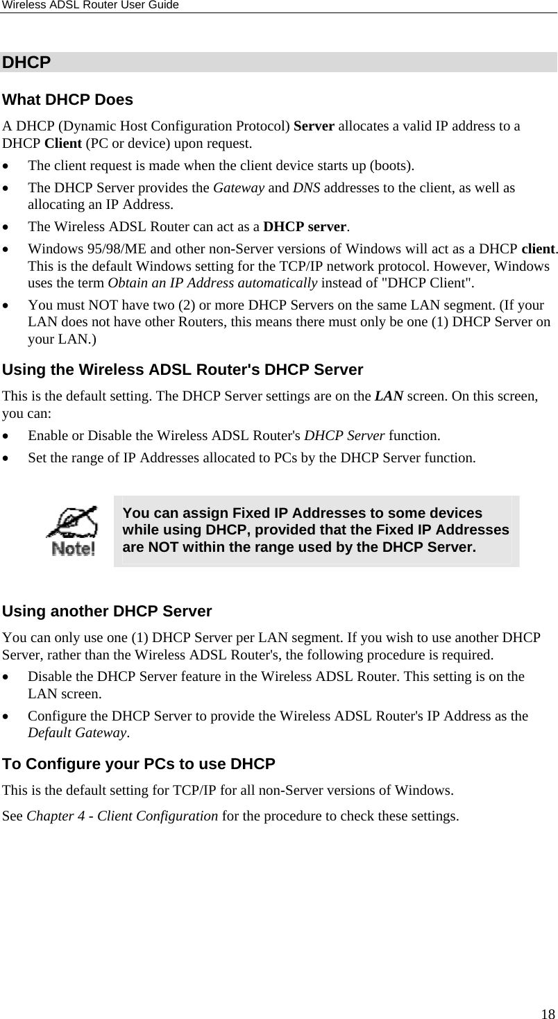 Wireless ADSL Router User Guide 18 DHCP What DHCP Does A DHCP (Dynamic Host Configuration Protocol) Server allocates a valid IP address to a DHCP Client (PC or device) upon request. • The client request is made when the client device starts up (boots). • The DHCP Server provides the Gateway and DNS addresses to the client, as well as allocating an IP Address. • The Wireless ADSL Router can act as a DHCP server. • Windows 95/98/ME and other non-Server versions of Windows will act as a DHCP client. This is the default Windows setting for the TCP/IP network protocol. However, Windows uses the term Obtain an IP Address automatically instead of &quot;DHCP Client&quot;. • You must NOT have two (2) or more DHCP Servers on the same LAN segment. (If your LAN does not have other Routers, this means there must only be one (1) DHCP Server on your LAN.) Using the Wireless ADSL Router&apos;s DHCP Server This is the default setting. The DHCP Server settings are on the LAN screen. On this screen, you can: • Enable or Disable the Wireless ADSL Router&apos;s DHCP Server function. • Set the range of IP Addresses allocated to PCs by the DHCP Server function.   You can assign Fixed IP Addresses to some devices while using DHCP, provided that the Fixed IP Addresses are NOT within the range used by the DHCP Server.  Using another DHCP Server You can only use one (1) DHCP Server per LAN segment. If you wish to use another DHCP Server, rather than the Wireless ADSL Router&apos;s, the following procedure is required. • Disable the DHCP Server feature in the Wireless ADSL Router. This setting is on the LAN screen. • Configure the DHCP Server to provide the Wireless ADSL Router&apos;s IP Address as the Default Gateway. To Configure your PCs to use DHCP This is the default setting for TCP/IP for all non-Server versions of Windows. See Chapter 4 - Client Configuration for the procedure to check these settings.   