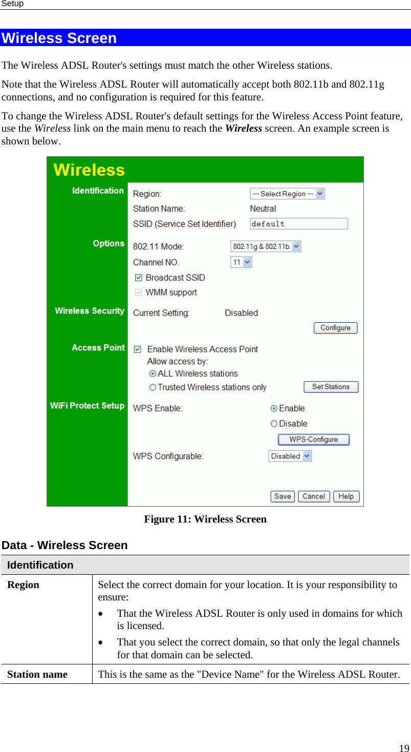 Setup 19 Wireless Screen The Wireless ADSL Router&apos;s settings must match the other Wireless stations.  Note that the Wireless ADSL Router will automatically accept both 802.11b and 802.11g connections, and no configuration is required for this feature. To change the Wireless ADSL Router&apos;s default settings for the Wireless Access Point feature, use the Wireless link on the main menu to reach the Wireless screen. An example screen is shown below.  Figure 11: Wireless Screen Data - Wireless Screen Identification Region  Select the correct domain for your location. It is your responsibility to ensure: • That the Wireless ADSL Router is only used in domains for which is licensed. • That you select the correct domain, so that only the legal channels for that domain can be selected. Station name  This is the same as the &quot;Device Name&quot; for the Wireless ADSL Router. 