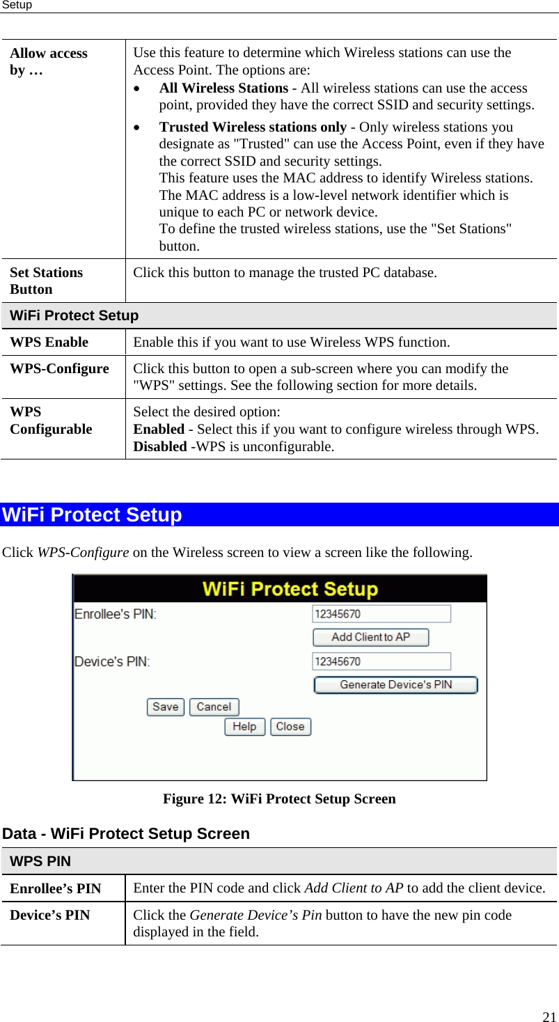 Setup 21 Allow access by …  Use this feature to determine which Wireless stations can use the Access Point. The options are: • All Wireless Stations - All wireless stations can use the access point, provided they have the correct SSID and security settings. • Trusted Wireless stations only - Only wireless stations you designate as &quot;Trusted&quot; can use the Access Point, even if they have the correct SSID and security settings.  This feature uses the MAC address to identify Wireless stations. The MAC address is a low-level network identifier which is unique to each PC or network device. To define the trusted wireless stations, use the &quot;Set Stations&quot; button. Set Stations  Button  Click this button to manage the trusted PC database. WiFi Protect Setup WPS Enable  Enable this if you want to use Wireless WPS function. WPS-Configure  Click this button to open a sub-screen where you can modify the &quot;WPS&quot; settings. See the following section for more details. WPS Configurable  Select the desired option:  Enabled - Select this if you want to configure wireless through WPS. Disabled -WPS is unconfigurable.  WiFi Protect Setup Click WPS-Configure on the Wireless screen to view a screen like the following.  Figure 12: WiFi Protect Setup Screen Data - WiFi Protect Setup Screen WPS PIN Enrollee’s PIN  Enter the PIN code and click Add Client to AP to add the client device. Device’s PIN  Click the Generate Device’s Pin button to have the new pin code displayed in the field.  