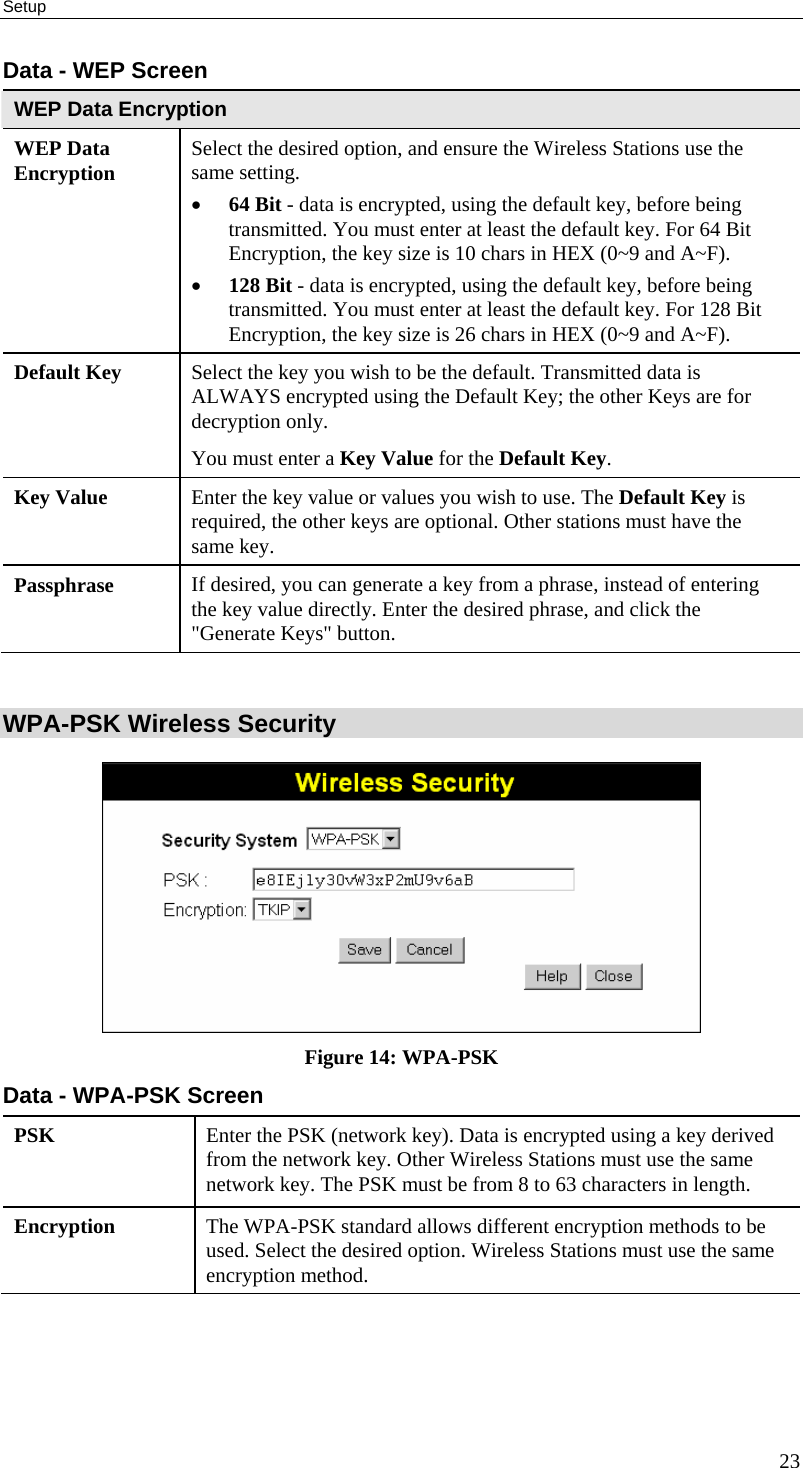 Setup 23 Data - WEP Screen WEP Data Encryption WEP Data Encryption  Select the desired option, and ensure the Wireless Stations use the same setting. • 64 Bit - data is encrypted, using the default key, before being transmitted. You must enter at least the default key. For 64 Bit Encryption, the key size is 10 chars in HEX (0~9 and A~F). • 128 Bit - data is encrypted, using the default key, before being transmitted. You must enter at least the default key. For 128 Bit Encryption, the key size is 26 chars in HEX (0~9 and A~F). Default Key  Select the key you wish to be the default. Transmitted data is ALWAYS encrypted using the Default Key; the other Keys are for decryption only.  You must enter a Key Value for the Default Key. Key Value  Enter the key value or values you wish to use. The Default Key is required, the other keys are optional. Other stations must have the same key. Passphrase  If desired, you can generate a key from a phrase, instead of entering the key value directly. Enter the desired phrase, and click the &quot;Generate Keys&quot; button.  WPA-PSK Wireless Security  Figure 14: WPA-PSK Data - WPA-PSK Screen PSK  Enter the PSK (network key). Data is encrypted using a key derived from the network key. Other Wireless Stations must use the same network key. The PSK must be from 8 to 63 characters in length. Encryption  The WPA-PSK standard allows different encryption methods to be used. Select the desired option. Wireless Stations must use the same encryption method.  