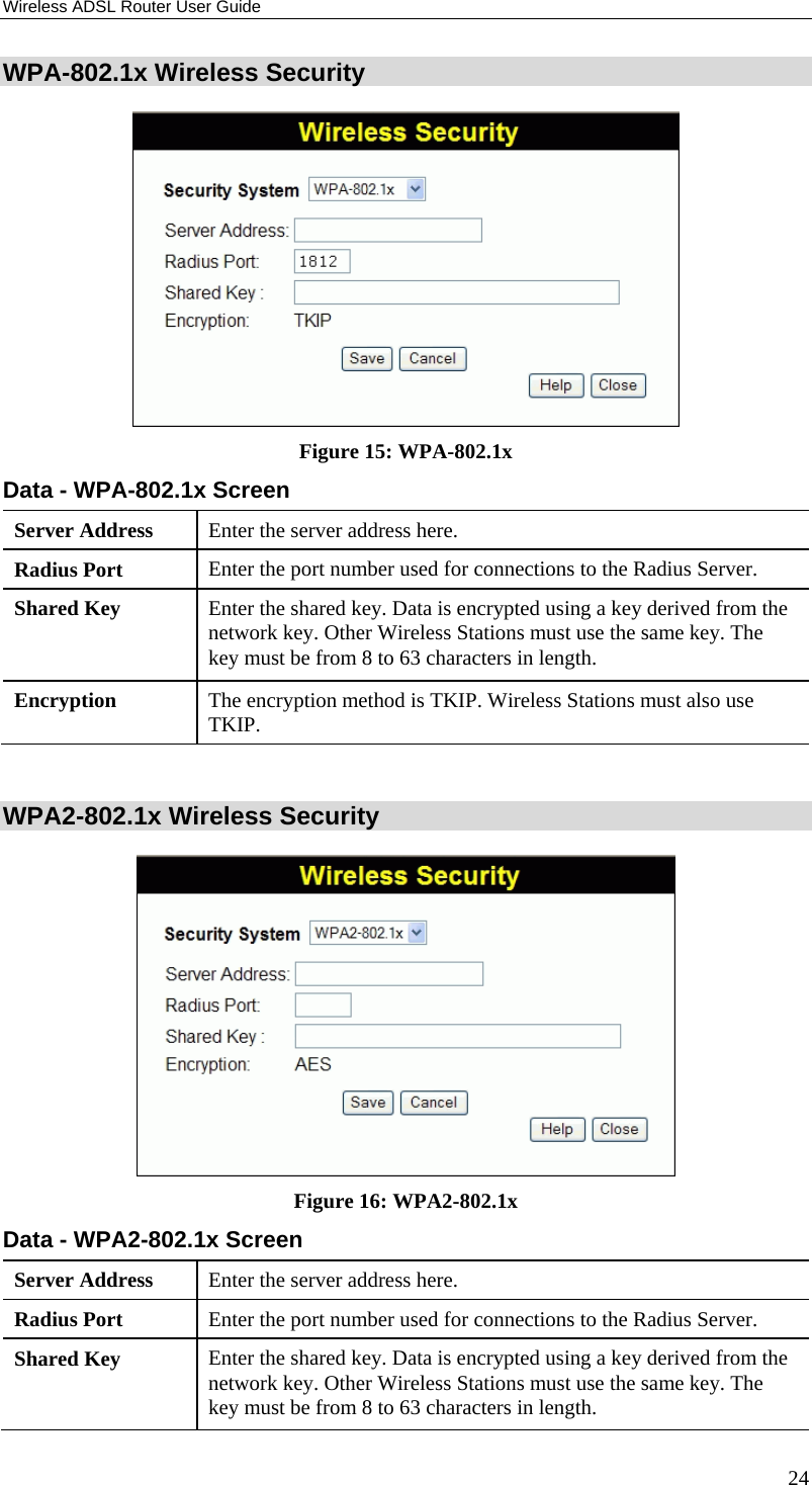 Wireless ADSL Router User Guide 24 WPA-802.1x Wireless Security  Figure 15: WPA-802.1x Data - WPA-802.1x Screen Server Address  Enter the server address here. Radius Port  Enter the port number used for connections to the Radius Server. Shared Key  Enter the shared key. Data is encrypted using a key derived from the network key. Other Wireless Stations must use the same key. The key must be from 8 to 63 characters in length. Encryption  The encryption method is TKIP. Wireless Stations must also use TKIP.  WPA2-802.1x Wireless Security  Figure 16: WPA2-802.1x Data - WPA2-802.1x Screen Server Address  Enter the server address here. Radius Port  Enter the port number used for connections to the Radius Server. Shared Key  Enter the shared key. Data is encrypted using a key derived from the network key. Other Wireless Stations must use the same key. The key must be from 8 to 63 characters in length. 