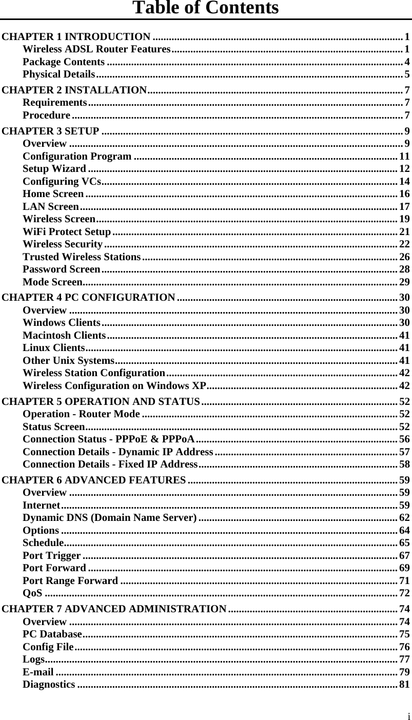  i Table of Contents CHAPTER 1 INTRODUCTION .............................................................................................1 Wireless ADSL Router Features......................................................................................1 Package Contents ..............................................................................................................4 Physical Details..................................................................................................................5 CHAPTER 2 INSTALLATION...............................................................................................7 Requirements.....................................................................................................................7 Procedure...........................................................................................................................7 CHAPTER 3 SETUP ................................................................................................................9 Overview ............................................................................................................................9 Configuration Program ..................................................................................................11 Setup Wizard ...................................................................................................................12 Configuring VCs..............................................................................................................14 Home Screen....................................................................................................................16 LAN Screen......................................................................................................................17 Wireless Screen................................................................................................................19 WiFi Protect Setup..........................................................................................................21 Wireless Security.............................................................................................................22 Trusted Wireless Stations...............................................................................................26 Password Screen..............................................................................................................28 Mode Screen.....................................................................................................................29 CHAPTER 4 PC CONFIGURATION..................................................................................30 Overview ..........................................................................................................................30 Windows Clients..............................................................................................................30 Macintosh Clients............................................................................................................41 Linux Clients....................................................................................................................41 Other Unix Systems.........................................................................................................41 Wireless Station Configuration......................................................................................42 Wireless Configuration on Windows XP.......................................................................42 CHAPTER 5 OPERATION AND STATUS.........................................................................52 Operation - Router Mode ...............................................................................................52 Status Screen....................................................................................................................52 Connection Status - PPPoE &amp; PPPoA...........................................................................56 Connection Details - Dynamic IP Address....................................................................57 Connection Details - Fixed IP Address..........................................................................58 CHAPTER 6 ADVANCED FEATURES..............................................................................59 Overview ..........................................................................................................................59 Internet.............................................................................................................................59 Dynamic DNS (Domain Name Server)..........................................................................62 Options .............................................................................................................................64 Schedule............................................................................................................................65 Port Trigger .....................................................................................................................67 Port Forward ...................................................................................................................69 Port Range Forward .......................................................................................................71 QoS ...................................................................................................................................72 CHAPTER 7 ADVANCED ADMINISTRATION...............................................................74 Overview ..........................................................................................................................74 PC Database.....................................................................................................................75 Config File........................................................................................................................76 Logs...................................................................................................................................77 E-mail ...............................................................................................................................79 Diagnostics .......................................................................................................................81 
