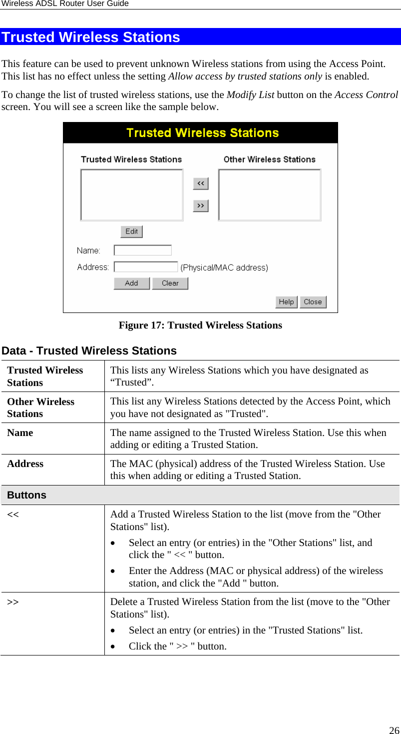 Wireless ADSL Router User Guide 26 Trusted Wireless Stations This feature can be used to prevent unknown Wireless stations from using the Access Point. This list has no effect unless the setting Allow access by trusted stations only is enabled. To change the list of trusted wireless stations, use the Modify List button on the Access Control screen. You will see a screen like the sample below.  Figure 17: Trusted Wireless Stations Data - Trusted Wireless Stations Trusted Wireless Stations  This lists any Wireless Stations which you have designated as “Trusted”. Other Wireless Stations  This list any Wireless Stations detected by the Access Point, which you have not designated as &quot;Trusted&quot;. Name  The name assigned to the Trusted Wireless Station. Use this when adding or editing a Trusted Station. Address  The MAC (physical) address of the Trusted Wireless Station. Use this when adding or editing a Trusted Station. Buttons &lt;&lt;  Add a Trusted Wireless Station to the list (move from the &quot;Other Stations&quot; list). • Select an entry (or entries) in the &quot;Other Stations&quot; list, and click the &quot; &lt;&lt; &quot; button.  • Enter the Address (MAC or physical address) of the wireless station, and click the &quot;Add &quot; button. &gt;&gt;  Delete a Trusted Wireless Station from the list (move to the &quot;Other Stations&quot; list). • Select an entry (or entries) in the &quot;Trusted Stations&quot; list.  • Click the &quot; &gt;&gt; &quot; button. 
