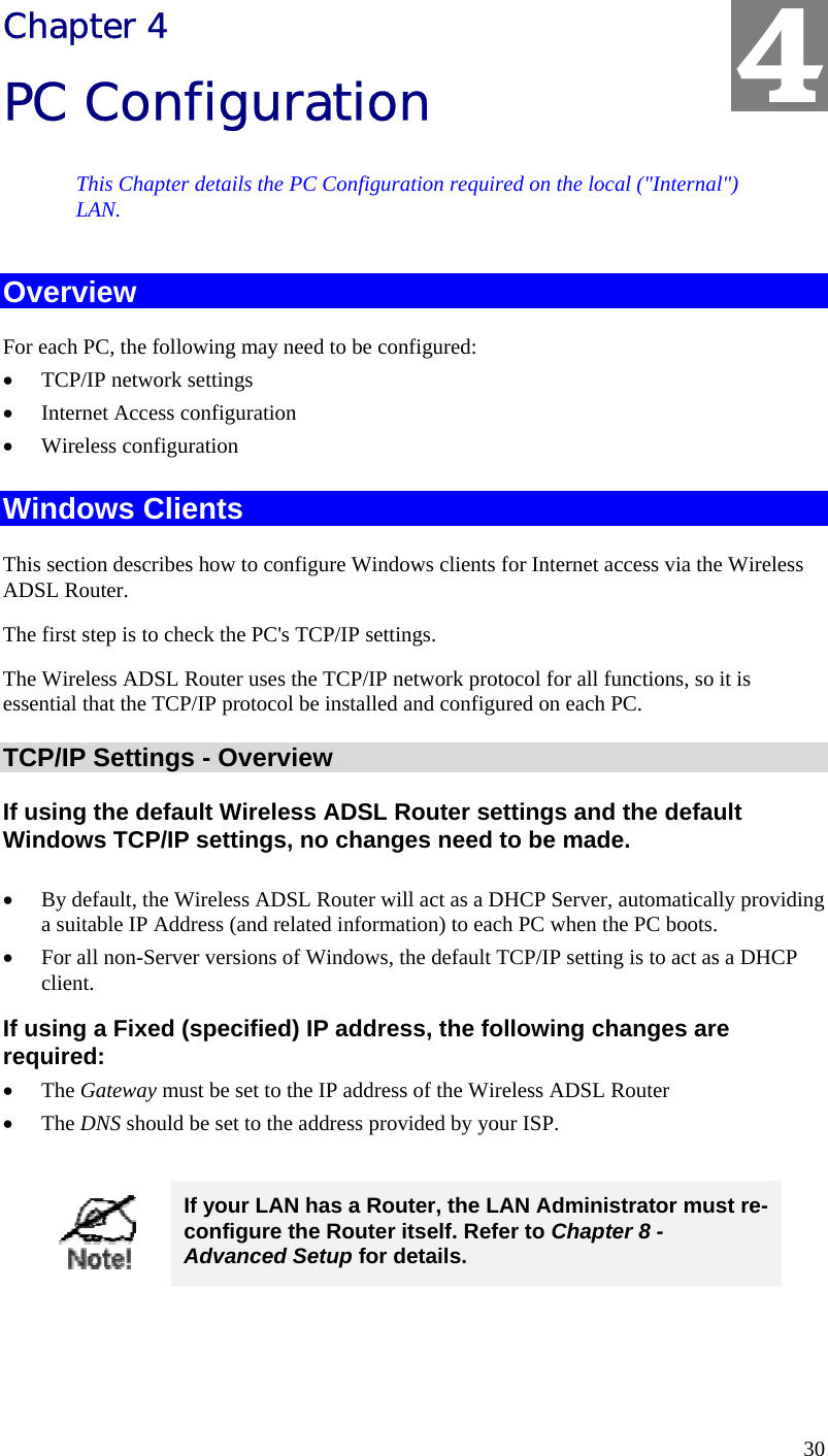  30 Chapter 4 PC Configuration This Chapter details the PC Configuration required on the local (&quot;Internal&quot;) LAN. Overview For each PC, the following may need to be configured: • TCP/IP network settings • Internet Access configuration • Wireless configuration Windows Clients This section describes how to configure Windows clients for Internet access via the Wireless ADSL Router. The first step is to check the PC&apos;s TCP/IP settings.  The Wireless ADSL Router uses the TCP/IP network protocol for all functions, so it is essential that the TCP/IP protocol be installed and configured on each PC. TCP/IP Settings - Overview If using the default Wireless ADSL Router settings and the default Windows TCP/IP settings, no changes need to be made.  • By default, the Wireless ADSL Router will act as a DHCP Server, automatically providing a suitable IP Address (and related information) to each PC when the PC boots. • For all non-Server versions of Windows, the default TCP/IP setting is to act as a DHCP client. If using a Fixed (specified) IP address, the following changes are required: • The Gateway must be set to the IP address of the Wireless ADSL Router • The DNS should be set to the address provided by your ISP.   If your LAN has a Router, the LAN Administrator must re-configure the Router itself. Refer to Chapter 8 - Advanced Setup for details.  4 