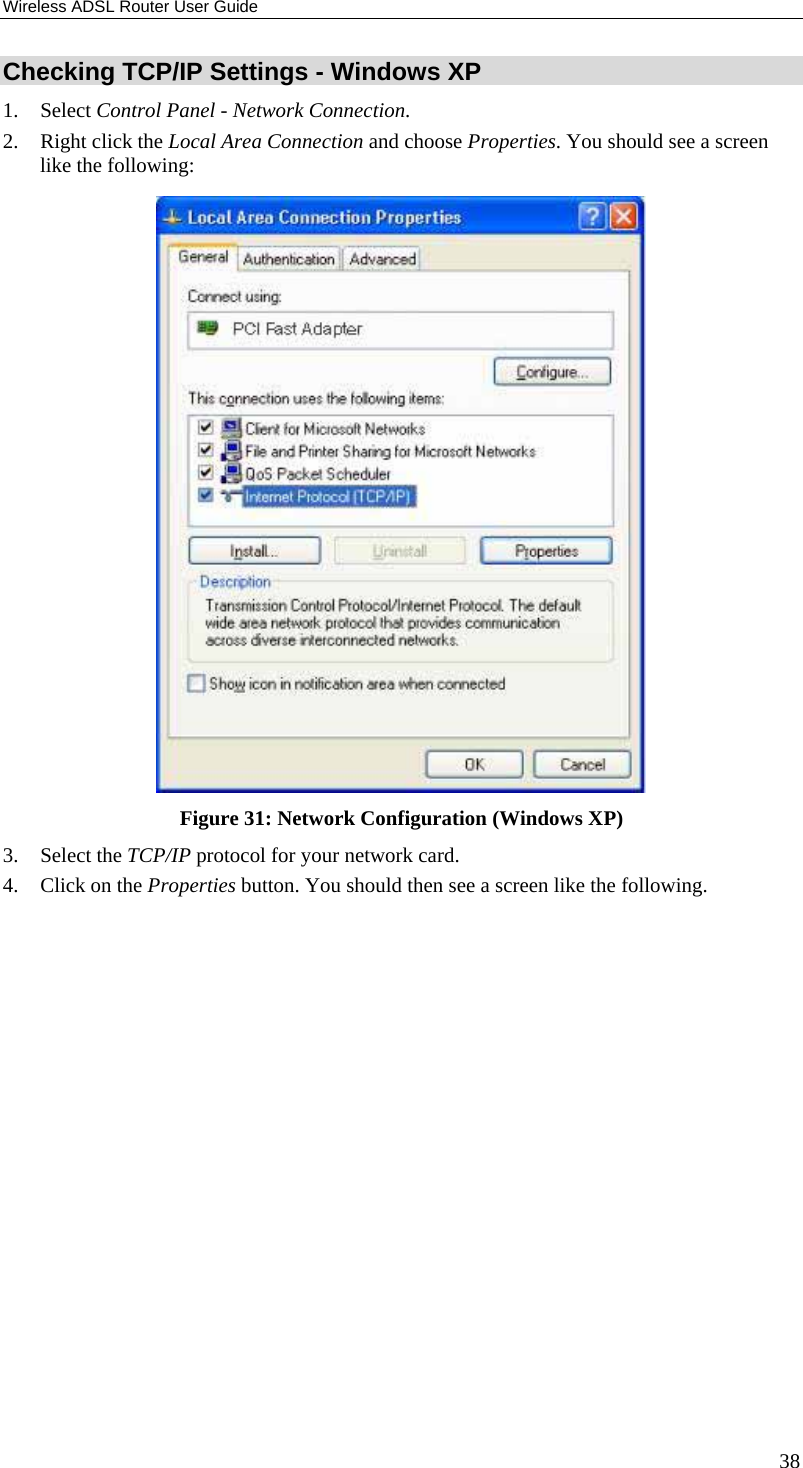 Wireless ADSL Router User Guide 38 Checking TCP/IP Settings - Windows XP 1. Select Control Panel - Network Connection. 2. Right click the Local Area Connection and choose Properties. You should see a screen like the following:  Figure 31: Network Configuration (Windows XP) 3. Select the TCP/IP protocol for your network card. 4. Click on the Properties button. You should then see a screen like the following. 