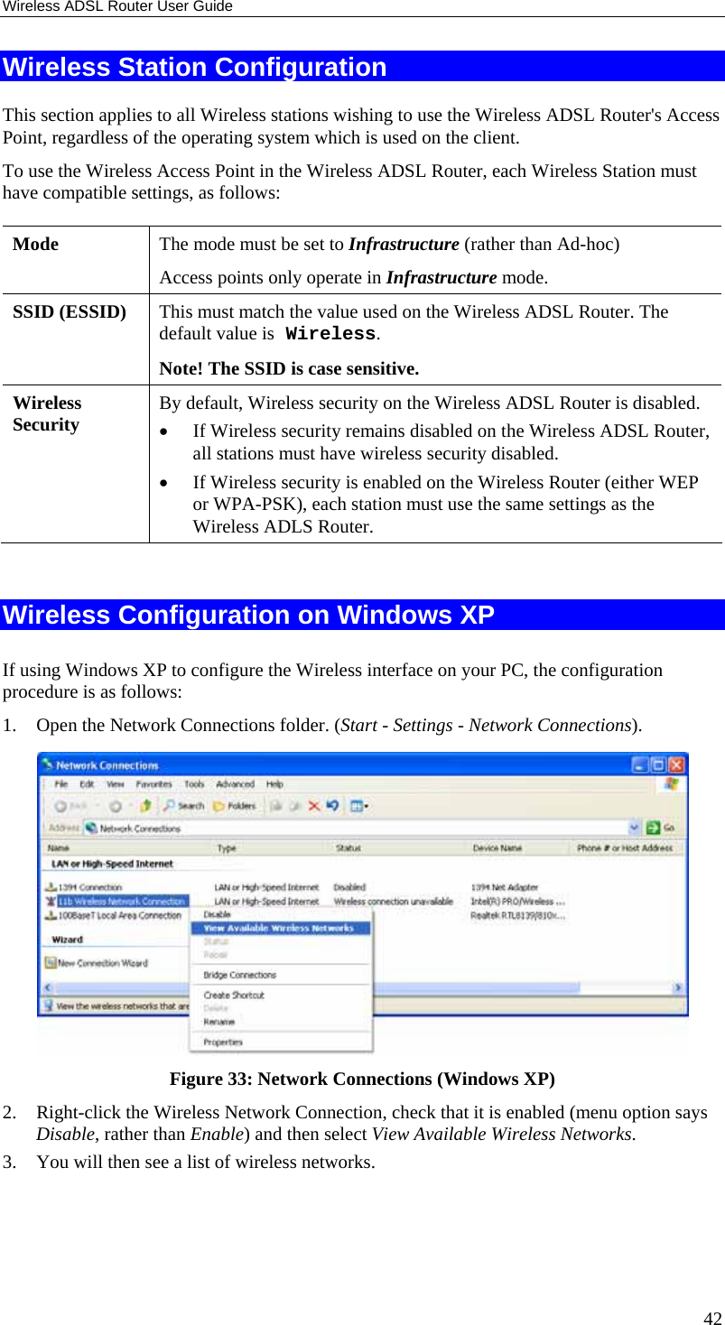 Wireless ADSL Router User Guide 42 Wireless Station Configuration This section applies to all Wireless stations wishing to use the Wireless ADSL Router&apos;s Access Point, regardless of the operating system which is used on the client. To use the Wireless Access Point in the Wireless ADSL Router, each Wireless Station must have compatible settings, as follows: Mode   The mode must be set to Infrastructure (rather than Ad-hoc) Access points only operate in Infrastructure mode. SSID (ESSID)  This must match the value used on the Wireless ADSL Router. The default value is Wireless.  Note! The SSID is case sensitive. Wireless Security  By default, Wireless security on the Wireless ADSL Router is disabled. • If Wireless security remains disabled on the Wireless ADSL Router, all stations must have wireless security disabled. • If Wireless security is enabled on the Wireless Router (either WEP or WPA-PSK), each station must use the same settings as the Wireless ADLS Router.  Wireless Configuration on Windows XP If using Windows XP to configure the Wireless interface on your PC, the configuration procedure is as follows: 1. Open the Network Connections folder. (Start - Settings - Network Connections).  Figure 33: Network Connections (Windows XP) 2. Right-click the Wireless Network Connection, check that it is enabled (menu option says Disable, rather than Enable) and then select View Available Wireless Networks.  3. You will then see a list of wireless networks. 