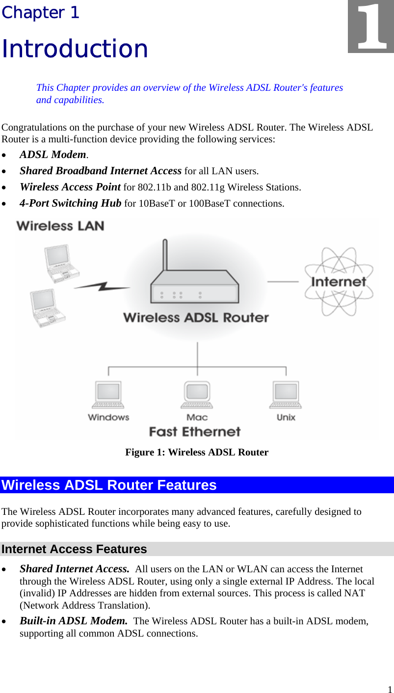  1 Chapter 1 Introduction This Chapter provides an overview of the Wireless ADSL Router&apos;s features and capabilities. Congratulations on the purchase of your new Wireless ADSL Router. The Wireless ADSL Router is a multi-function device providing the following services: • ADSL Modem. • Shared Broadband Internet Access for all LAN users. • Wireless Access Point for 802.11b and 802.11g Wireless Stations. • 4-Port Switching Hub for 10BaseT or 100BaseT connections.  Figure 1: Wireless ADSL Router Wireless ADSL Router Features The Wireless ADSL Router incorporates many advanced features, carefully designed to provide sophisticated functions while being easy to use. Internet Access Features • Shared Internet Access.  All users on the LAN or WLAN can access the Internet through the Wireless ADSL Router, using only a single external IP Address. The local (invalid) IP Addresses are hidden from external sources. This process is called NAT (Network Address Translation). • Built-in ADSL Modem.  The Wireless ADSL Router has a built-in ADSL modem, supporting all common ADSL connections. 1 