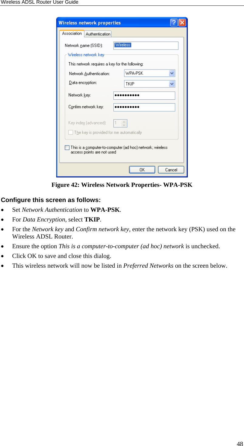 Wireless ADSL Router User Guide 48  Figure 42: Wireless Network Properties- WPA-PSK Configure this screen as follows: • Set Network Authentication to WPA-PSK. • For Data Encryption, select TKIP. • For the Network key and Confirm network key, enter the network key (PSK) used on the Wireless ADSL Router. • Ensure the option This is a computer-to-computer (ad hoc) network is unchecked. • Click OK to save and close this dialog.  • This wireless network will now be listed in Preferred Networks on the screen below. 