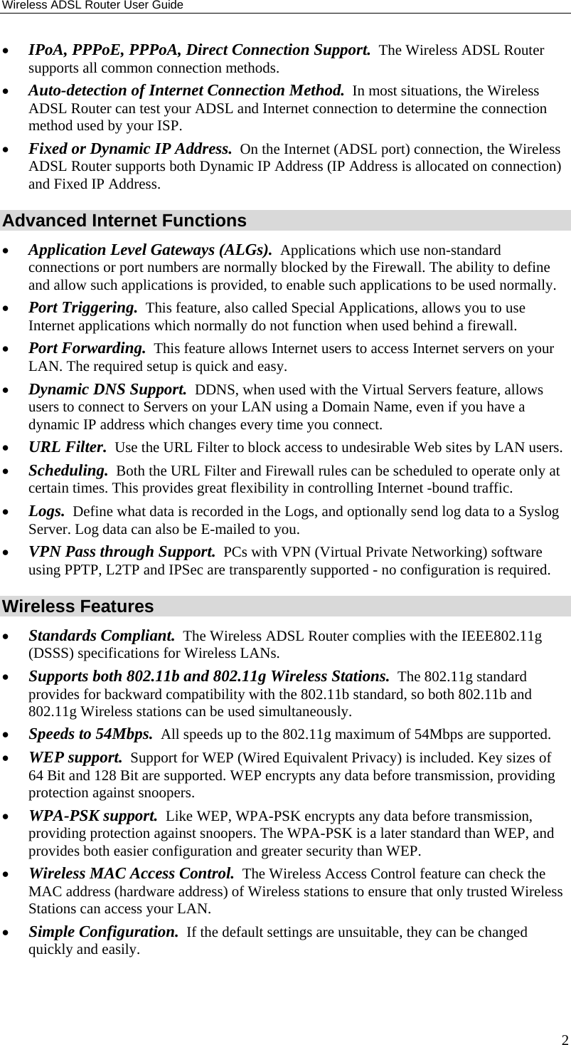Wireless ADSL Router User Guide 2 • IPoA, PPPoE, PPPoA, Direct Connection Support.  The Wireless ADSL Router supports all common connection methods. • Auto-detection of Internet Connection Method.  In most situations, the Wireless ADSL Router can test your ADSL and Internet connection to determine the connection method used by your ISP. • Fixed or Dynamic IP Address.  On the Internet (ADSL port) connection, the Wireless ADSL Router supports both Dynamic IP Address (IP Address is allocated on connection) and Fixed IP Address. Advanced Internet Functions • Application Level Gateways (ALGs).  Applications which use non-standard connections or port numbers are normally blocked by the Firewall. The ability to define and allow such applications is provided, to enable such applications to be used normally. • Port Triggering.  This feature, also called Special Applications, allows you to use Internet applications which normally do not function when used behind a firewall. • Port Forwarding.  This feature allows Internet users to access Internet servers on your LAN. The required setup is quick and easy. • Dynamic DNS Support.  DDNS, when used with the Virtual Servers feature, allows users to connect to Servers on your LAN using a Domain Name, even if you have a dynamic IP address which changes every time you connect. • URL Filter.  Use the URL Filter to block access to undesirable Web sites by LAN users. • Scheduling.  Both the URL Filter and Firewall rules can be scheduled to operate only at certain times. This provides great flexibility in controlling Internet -bound traffic. • Logs.  Define what data is recorded in the Logs, and optionally send log data to a Syslog Server. Log data can also be E-mailed to you. • VPN Pass through Support.  PCs with VPN (Virtual Private Networking) software using PPTP, L2TP and IPSec are transparently supported - no configuration is required.  Wireless Features • Standards Compliant.  The Wireless ADSL Router complies with the IEEE802.11g (DSSS) specifications for Wireless LANs.  • Supports both 802.11b and 802.11g Wireless Stations.  The 802.11g standard provides for backward compatibility with the 802.11b standard, so both 802.11b and 802.11g Wireless stations can be used simultaneously. • Speeds to 54Mbps.  All speeds up to the 802.11g maximum of 54Mbps are supported. • WEP support.  Support for WEP (Wired Equivalent Privacy) is included. Key sizes of 64 Bit and 128 Bit are supported. WEP encrypts any data before transmission, providing protection against snoopers. • WPA-PSK support.  Like WEP, WPA-PSK encrypts any data before transmission, providing protection against snoopers. The WPA-PSK is a later standard than WEP, and provides both easier configuration and greater security than WEP. • Wireless MAC Access Control.  The Wireless Access Control feature can check the MAC address (hardware address) of Wireless stations to ensure that only trusted Wireless Stations can access your LAN. • Simple Configuration.  If the default settings are unsuitable, they can be changed quickly and easily. 