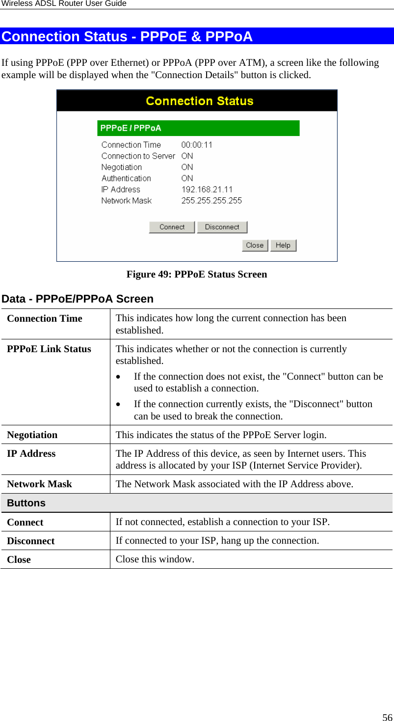 Wireless ADSL Router User Guide 56 Connection Status - PPPoE &amp; PPPoA If using PPPoE (PPP over Ethernet) or PPPoA (PPP over ATM), a screen like the following example will be displayed when the &quot;Connection Details&quot; button is clicked.  Figure 49: PPPoE Status Screen Data - PPPoE/PPPoA Screen Connection Time  This indicates how long the current connection has been established. PPPoE Link Status  This indicates whether or not the connection is currently established. • If the connection does not exist, the &quot;Connect&quot; button can be used to establish a connection. • If the connection currently exists, the &quot;Disconnect&quot; button can be used to break the connection. Negotiation  This indicates the status of the PPPoE Server login. IP Address  The IP Address of this device, as seen by Internet users. This address is allocated by your ISP (Internet Service Provider). Network Mask  The Network Mask associated with the IP Address above. Buttons Connect  If not connected, establish a connection to your ISP. Disconnect  If connected to your ISP, hang up the connection. Close  Close this window.  