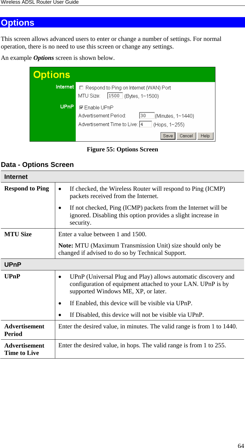 Wireless ADSL Router User Guide 64 Options This screen allows advanced users to enter or change a number of settings. For normal operation, there is no need to use this screen or change any settings. An example Options screen is shown below.   Figure 55: Options Screen Data - Options Screen Internet Respond to Ping  • If checked, the Wireless Router will respond to Ping (ICMP) packets received from the Internet.  • If not checked, Ping (ICMP) packets from the Internet will be ignored. Disabling this option provides a slight increase in security. MTU Size  Enter a value between 1 and 1500.  Note: MTU (Maximum Transmission Unit) size should only be changed if advised to do so by Technical Support. UPnP UPnP  • UPnP (Universal Plug and Play) allows automatic discovery and configuration of equipment attached to your LAN. UPnP is by supported Windows ME, XP, or later.  • If Enabled, this device will be visible via UPnP.  • If Disabled, this device will not be visible via UPnP. Advertisement Period  Enter the desired value, in minutes. The valid range is from 1 to 1440. Advertisement Time to Live  Enter the desired value, in hops. The valid range is from 1 to 255.  