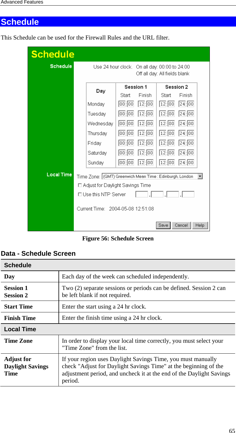 Advanced Features 65 Schedule This Schedule can be used for the Firewall Rules and the URL filter.   Figure 56: Schedule Screen Data - Schedule Screen Schedule Day  Each day of the week can scheduled independently. Session 1 Session 2  Two (2) separate sessions or periods can be defined. Session 2 can be left blank if not required. Start Time  Enter the start using a 24 hr clock. Finish Time  Enter the finish time using a 24 hr clock. Local Time Time Zone In order to display your local time correctly, you must select your &quot;Time Zone&quot; from the list. Adjust for Daylight Savings Time If your region uses Daylight Savings Time, you must manually check &quot;Adjust for Daylight Savings Time&quot; at the beginning of the adjustment period, and uncheck it at the end of the Daylight Savings period. 
