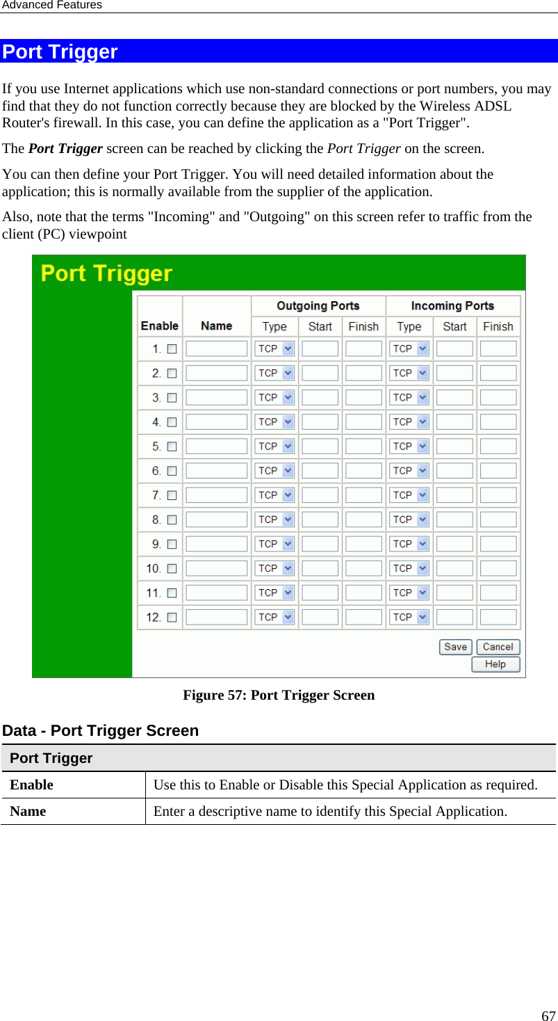 Advanced Features 67 Port Trigger If you use Internet applications which use non-standard connections or port numbers, you may find that they do not function correctly because they are blocked by the Wireless ADSL Router&apos;s firewall. In this case, you can define the application as a &quot;Port Trigger&quot;. The Port Trigger screen can be reached by clicking the Port Trigger on the screen. You can then define your Port Trigger. You will need detailed information about the application; this is normally available from the supplier of the application. Also, note that the terms &quot;Incoming&quot; and &quot;Outgoing&quot; on this screen refer to traffic from the client (PC) viewpoint  Figure 57: Port Trigger Screen Data - Port Trigger Screen Port Trigger Enable  Use this to Enable or Disable this Special Application as required. Name  Enter a descriptive name to identify this Special Application. 