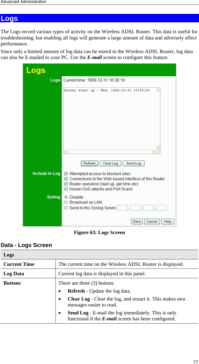 Advanced Administration 77 Logs The Logs record various types of activity on the Wireless ADSL Router. This data is useful for troubleshooting, but enabling all logs will generate a large amount of data and adversely affect performance. Since only a limited amount of log data can be stored in the Wireless ADSL Router, log data can also be E-mailed to your PC. Use the E-mail screen to configure this feature.  Figure 63: Logs Screen Data - Logs Screen Logs Current Time  The current time on the Wireless ADSL Router is displayed. Log Data  Current log data is displayed in this panel. Buttons  There are three (3) buttons • Refresh - Update the log data. • Clear Log - Clear the log, and restart it. This makes new messages easier to read. • Send Log - E-mail the log immediately. This is only functional if the E-mail screen has been configured. 