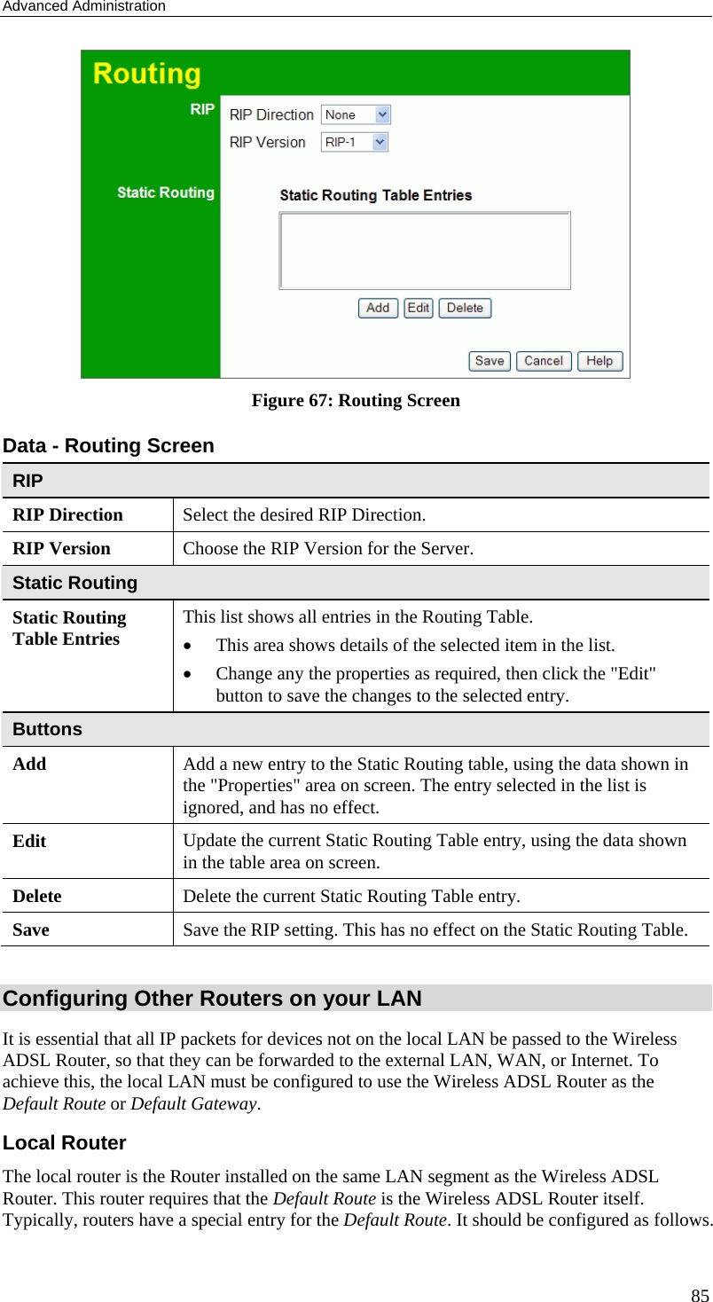 Advanced Administration 85  Figure 67: Routing Screen Data - Routing Screen RIP RIP Direction Select the desired RIP Direction. RIP Version  Choose the RIP Version for the Server. Static Routing Static Routing Table Entries  This list shows all entries in the Routing Table.  • This area shows details of the selected item in the list.  • Change any the properties as required, then click the &quot;Edit&quot; button to save the changes to the selected entry. Buttons Add  Add a new entry to the Static Routing table, using the data shown in the &quot;Properties&quot; area on screen. The entry selected in the list is ignored, and has no effect. Edit  Update the current Static Routing Table entry, using the data shown in the table area on screen. Delete  Delete the current Static Routing Table entry. Save  Save the RIP setting. This has no effect on the Static Routing Table.  Configuring Other Routers on your LAN It is essential that all IP packets for devices not on the local LAN be passed to the Wireless ADSL Router, so that they can be forwarded to the external LAN, WAN, or Internet. To achieve this, the local LAN must be configured to use the Wireless ADSL Router as the Default Route or Default Gateway. Local Router The local router is the Router installed on the same LAN segment as the Wireless ADSL Router. This router requires that the Default Route is the Wireless ADSL Router itself. Typically, routers have a special entry for the Default Route. It should be configured as follows. 