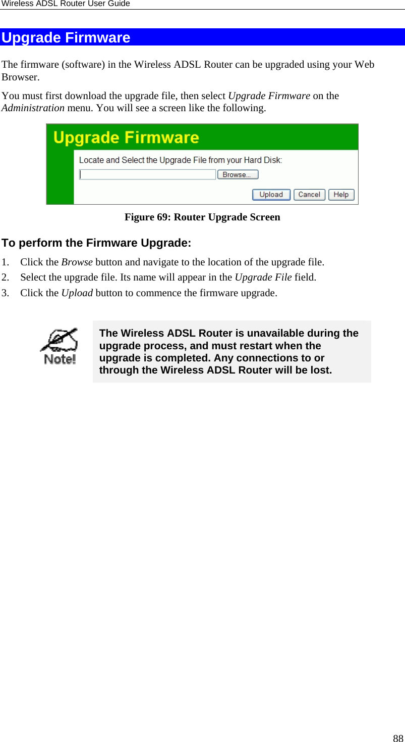Wireless ADSL Router User Guide 88 Upgrade Firmware The firmware (software) in the Wireless ADSL Router can be upgraded using your Web Browser.  You must first download the upgrade file, then select Upgrade Firmware on the Administration menu. You will see a screen like the following.  Figure 69: Router Upgrade Screen To perform the Firmware Upgrade: 1. Click the Browse button and navigate to the location of the upgrade file. 2. Select the upgrade file. Its name will appear in the Upgrade File field. 3. Click the Upload button to commence the firmware upgrade.   The Wireless ADSL Router is unavailable during the upgrade process, and must restart when the upgrade is completed. Any connections to or through the Wireless ADSL Router will be lost.   