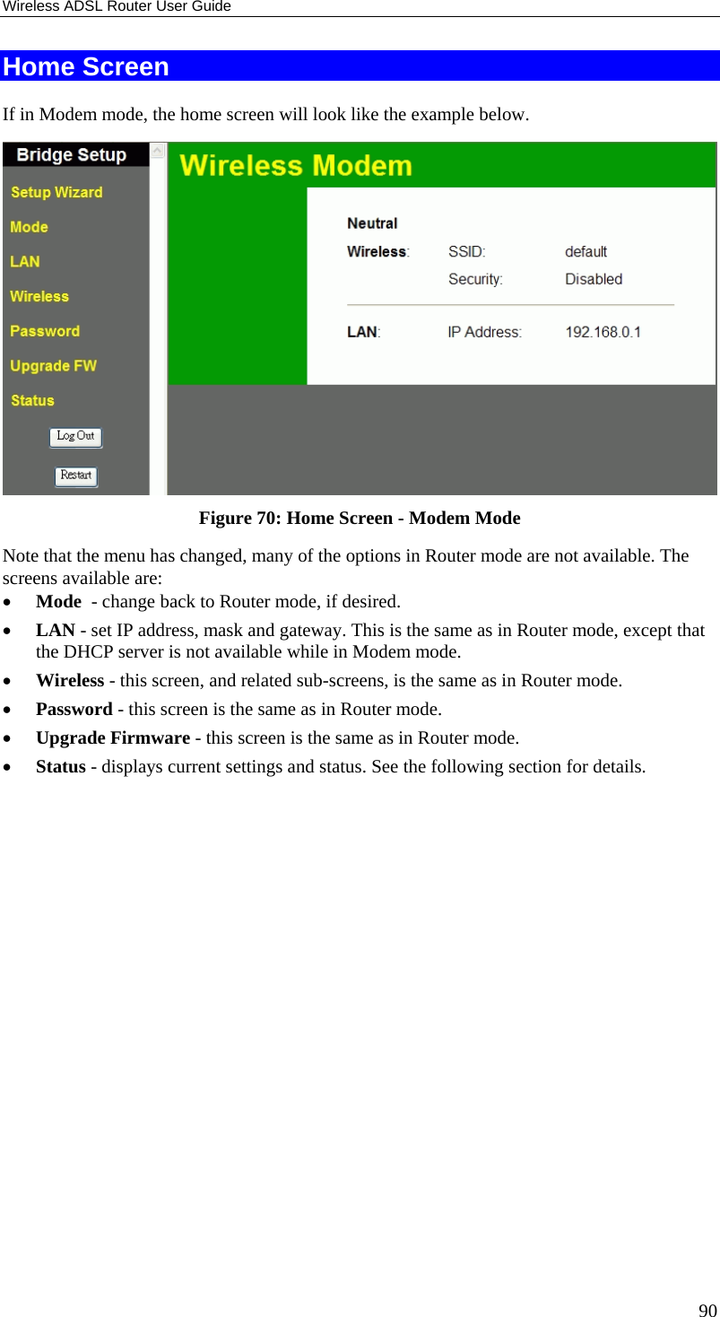 Wireless ADSL Router User Guide 90 Home Screen If in Modem mode, the home screen will look like the example below.  Figure 70: Home Screen - Modem Mode Note that the menu has changed, many of the options in Router mode are not available. The screens available are: • Mode  - change back to Router mode, if desired. • LAN - set IP address, mask and gateway. This is the same as in Router mode, except that the DHCP server is not available while in Modem mode. • Wireless - this screen, and related sub-screens, is the same as in Router mode. • Password - this screen is the same as in Router mode. • Upgrade Firmware - this screen is the same as in Router mode. • Status - displays current settings and status. See the following section for details.  