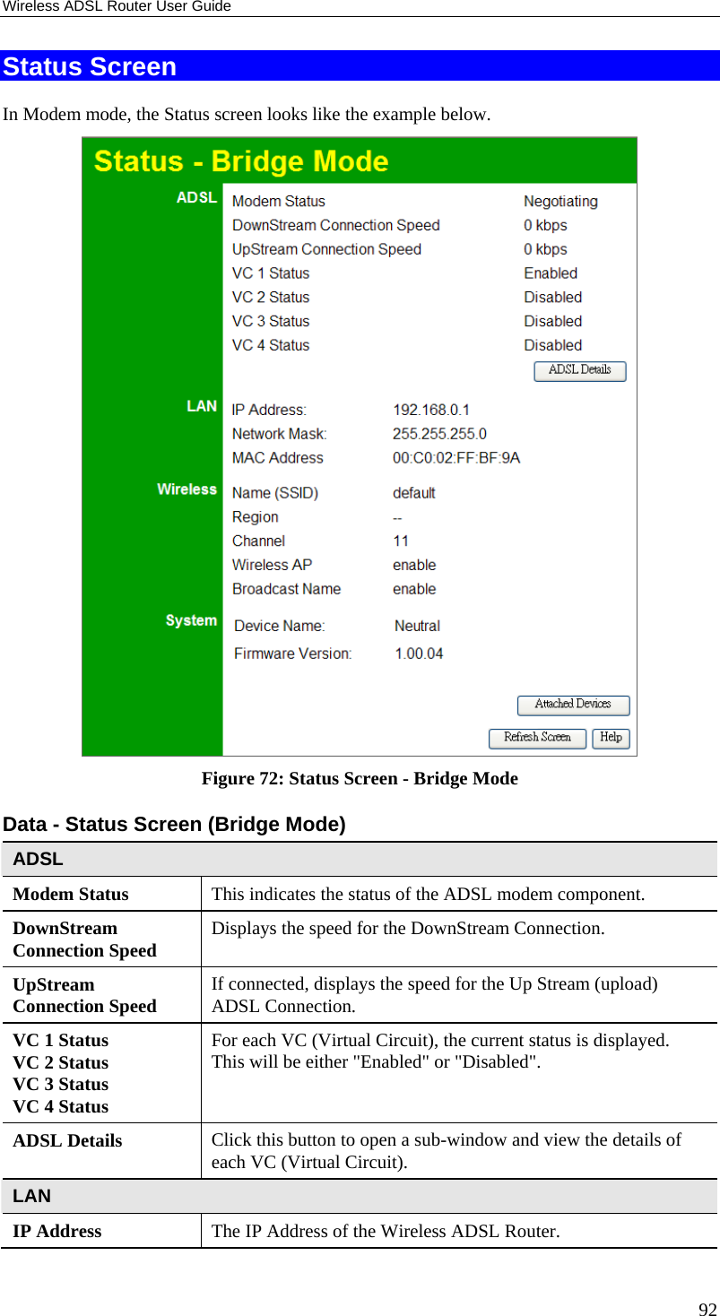 Wireless ADSL Router User Guide 92 Status Screen In Modem mode, the Status screen looks like the example below.  Figure 72: Status Screen - Bridge Mode Data - Status Screen (Bridge Mode) ADSL Modem Status  This indicates the status of the ADSL modem component. DownStream Connection Speed  Displays the speed for the DownStream Connection. UpStream Connection Speed  If connected, displays the speed for the Up Stream (upload) ADSL Connection. VC 1 Status VC 2 Status VC 3 Status VC 4 Status For each VC (Virtual Circuit), the current status is displayed. This will be either &quot;Enabled&quot; or &quot;Disabled&quot;.   ADSL Details  Click this button to open a sub-window and view the details of each VC (Virtual Circuit). LAN IP Address  The IP Address of the Wireless ADSL Router. 