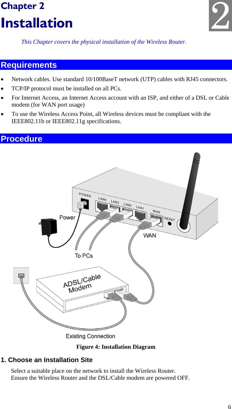  2 Chapter 2 Installation This Chapter covers the physical installation of the Wireless Router. Requirements •  Network cables. Use standard 10/100BaseT network (UTP) cables with RJ45 connectors. •  TCP/IP protocol must be installed on all PCs. •  For Internet Access, an Internet Access account with an ISP, and either of a DSL or Cable modem (for WAN port usage) •  To use the Wireless Access Point, all Wireless devices must be compliant with the IEEE802.11b or IEEE802.11g specifications. Procedure  Figure 4: Installation Diagram 1. Choose an Installation Site Select a suitable place on the network to install the Wireless Router.  Ensure the Wireless Router and the DSL/Cable modem are powered OFF.  6 