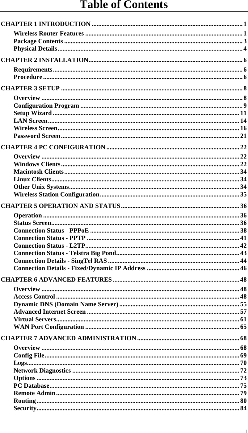  Table of Contents CHAPTER 1 INTRODUCTION .............................................................................................1 Wireless Router Features .................................................................................................1 Package Contents ..............................................................................................................3 Physical Details..................................................................................................................4 CHAPTER 2 INSTALLATION...............................................................................................6 Requirements.....................................................................................................................6 Procedure...........................................................................................................................6 CHAPTER 3 SETUP ................................................................................................................8 Overview ............................................................................................................................8 Configuration Program ....................................................................................................9 Setup Wizard ...................................................................................................................11 LAN Screen......................................................................................................................14 Wireless Screen................................................................................................................16 Password Screen..............................................................................................................21 CHAPTER 4 PC CONFIGURATION..................................................................................22 Overview ..........................................................................................................................22 Windows Clients..............................................................................................................22 Macintosh Clients............................................................................................................34 Linux Clients....................................................................................................................34 Other Unix Systems.........................................................................................................34 Wireless Station Configuration......................................................................................35 CHAPTER 5 OPERATION AND STATUS.........................................................................36 Operation .........................................................................................................................36 Status Screen....................................................................................................................36 Connection Status - PPPoE ............................................................................................38 Connection Status - PPTP ..............................................................................................41 Connection Status - L2TP...............................................................................................42 Connection Status - Telstra Big Pond............................................................................43 Connection Details - SingTel RAS .................................................................................44 Connection Details - Fixed/Dynamic IP Address .........................................................46 CHAPTER 6 ADVANCED FEATURES..............................................................................48 Overview ..........................................................................................................................48 Access Control .................................................................................................................48 Dynamic DNS (Domain Name Server)..........................................................................55 Advanced Internet Screen ..............................................................................................57 Virtual Servers.................................................................................................................61 WAN Port Configuration ...............................................................................................65 CHAPTER 7 ADVANCED ADMINISTRATION...............................................................68 Overview ..........................................................................................................................68 Config File........................................................................................................................69 Logs...................................................................................................................................70 Network Diagnostics .......................................................................................................72 Options .............................................................................................................................73 PC Database.....................................................................................................................75 Remote Admin.................................................................................................................79 Routing.............................................................................................................................80 Security.............................................................................................................................84 i 
