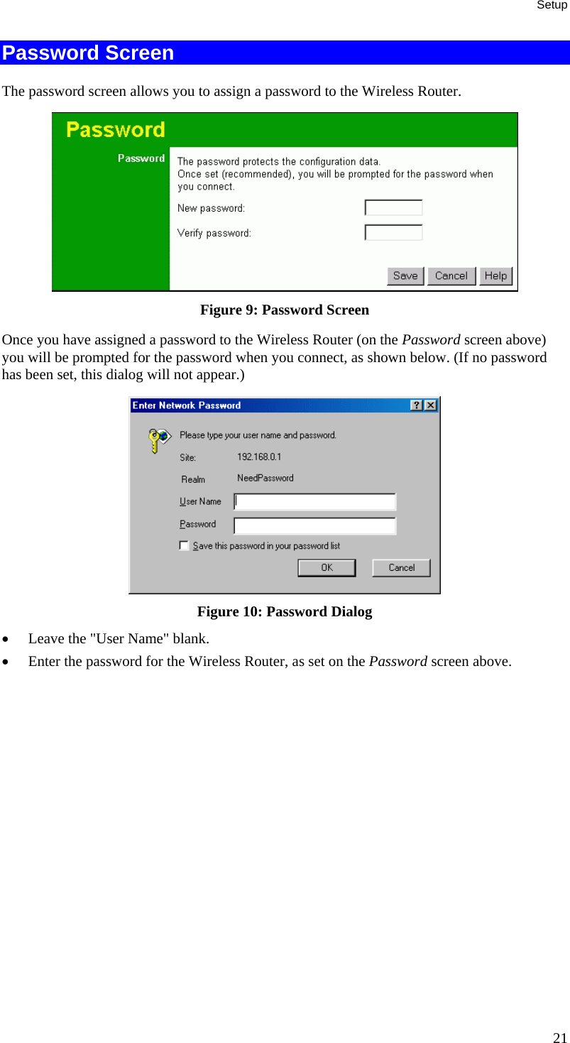 Setup Password Screen The password screen allows you to assign a password to the Wireless Router.  Figure 9: Password Screen Once you have assigned a password to the Wireless Router (on the Password screen above) you will be prompted for the password when you connect, as shown below. (If no password has been set, this dialog will not appear.)  Figure 10: Password Dialog •  Leave the &quot;User Name&quot; blank. •  Enter the password for the Wireless Router, as set on the Password screen above.  21 