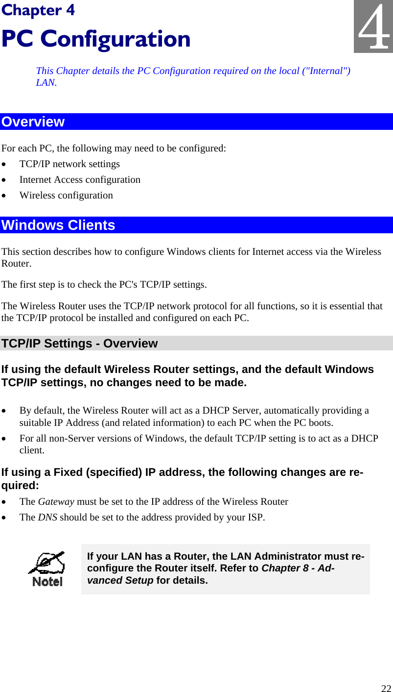  4 Chapter 4 PC Configuration This Chapter details the PC Configuration required on the local (&quot;Internal&quot;) LAN. Overview For each PC, the following may need to be configured: •  TCP/IP network settings •  Internet Access configuration •  Wireless configuration Windows Clients This section describes how to configure Windows clients for Internet access via the Wireless Router. The first step is to check the PC&apos;s TCP/IP settings.  The Wireless Router uses the TCP/IP network protocol for all functions, so it is essential that the TCP/IP protocol be installed and configured on each PC. TCP/IP Settings - Overview If using the default Wireless Router settings, and the default Windows TCP/IP settings, no changes need to be made.  •  By default, the Wireless Router will act as a DHCP Server, automatically providing a suitable IP Address (and related information) to each PC when the PC boots. •  For all non-Server versions of Windows, the default TCP/IP setting is to act as a DHCP client. If using a Fixed (specified) IP address, the following changes are re-quired: •  The Gateway must be set to the IP address of the Wireless Router •  The DNS should be set to the address provided by your ISP.   If your LAN has a Router, the LAN Administrator must re-configure the Router itself. Refer to Chapter 8 - Ad-vanced Setup for details.  22 