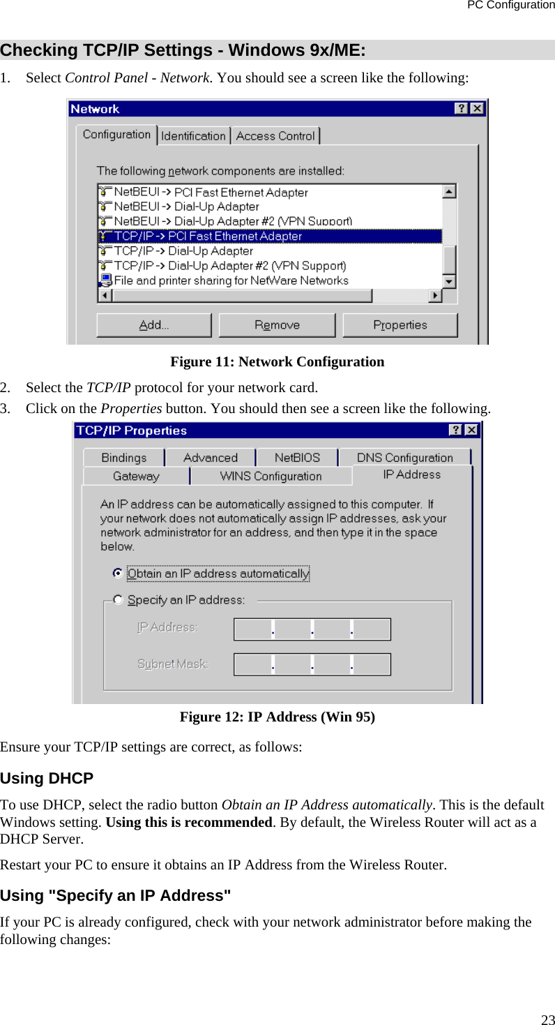 PC Configuration Checking TCP/IP Settings - Windows 9x/ME: 1. Select Control Panel - Network. You should see a screen like the following:  Figure 11: Network Configuration 2. Select the TCP/IP protocol for your network card. 3.  Click on the Properties button. You should then see a screen like the following.  Figure 12: IP Address (Win 95) Ensure your TCP/IP settings are correct, as follows: Using DHCP To use DHCP, select the radio button Obtain an IP Address automatically. This is the default Windows setting. Using this is recommended. By default, the Wireless Router will act as a DHCP Server. Restart your PC to ensure it obtains an IP Address from the Wireless Router. Using &quot;Specify an IP Address&quot; If your PC is already configured, check with your network administrator before making the following changes: 23 