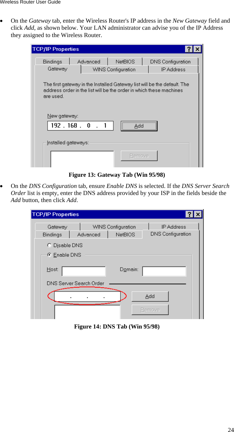 Wireless Router User Guide •  On the Gateway tab, enter the Wireless Router&apos;s IP address in the New Gateway field and click Add, as shown below. Your LAN administrator can advise you of the IP Address they assigned to the Wireless Router.  Figure 13: Gateway Tab (Win 95/98) •  On the DNS Configuration tab, ensure Enable DNS is selected. If the DNS Server Search Order list is empty, enter the DNS address provided by your ISP in the fields beside the Add button, then click Add.  Figure 14: DNS Tab (Win 95/98)  24 