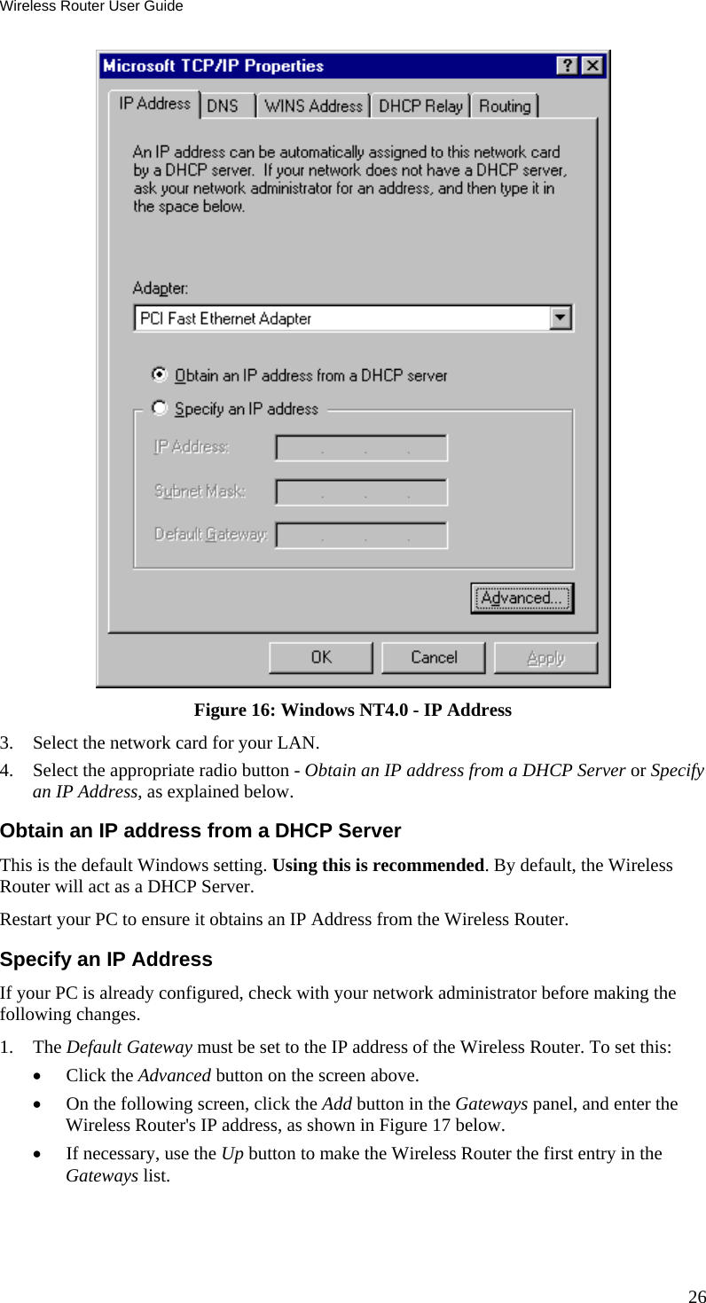 Wireless Router User Guide  Figure 16: Windows NT4.0 - IP Address 3.  Select the network card for your LAN. 4.  Select the appropriate radio button - Obtain an IP address from a DHCP Server or Specify an IP Address, as explained below. Obtain an IP address from a DHCP Server This is the default Windows setting. Using this is recommended. By default, the Wireless Router will act as a DHCP Server. Restart your PC to ensure it obtains an IP Address from the Wireless Router. Specify an IP Address If your PC is already configured, check with your network administrator before making the following changes. 1. The Default Gateway must be set to the IP address of the Wireless Router. To set this: •  Click the Advanced button on the screen above. •  On the following screen, click the Add button in the Gateways panel, and enter the Wireless Router&apos;s IP address, as shown in Figure 17 below. •  If necessary, use the Up button to make the Wireless Router the first entry in the Gateways list. 26 