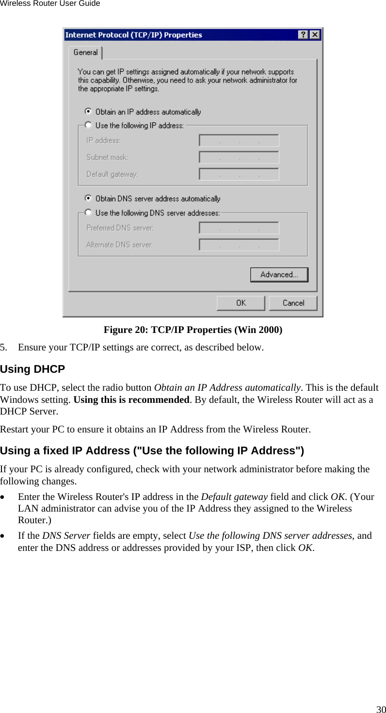 Wireless Router User Guide  Figure 20: TCP/IP Properties (Win 2000) 5.  Ensure your TCP/IP settings are correct, as described below. Using DHCP To use DHCP, select the radio button Obtain an IP Address automatically. This is the default Windows setting. Using this is recommended. By default, the Wireless Router will act as a DHCP Server. Restart your PC to ensure it obtains an IP Address from the Wireless Router. Using a fixed IP Address (&quot;Use the following IP Address&quot;) If your PC is already configured, check with your network administrator before making the following changes. •  Enter the Wireless Router&apos;s IP address in the Default gateway field and click OK. (Your LAN administrator can advise you of the IP Address they assigned to the Wireless Router.) •  If the DNS Server fields are empty, select Use the following DNS server addresses, and enter the DNS address or addresses provided by your ISP, then click OK.  30 