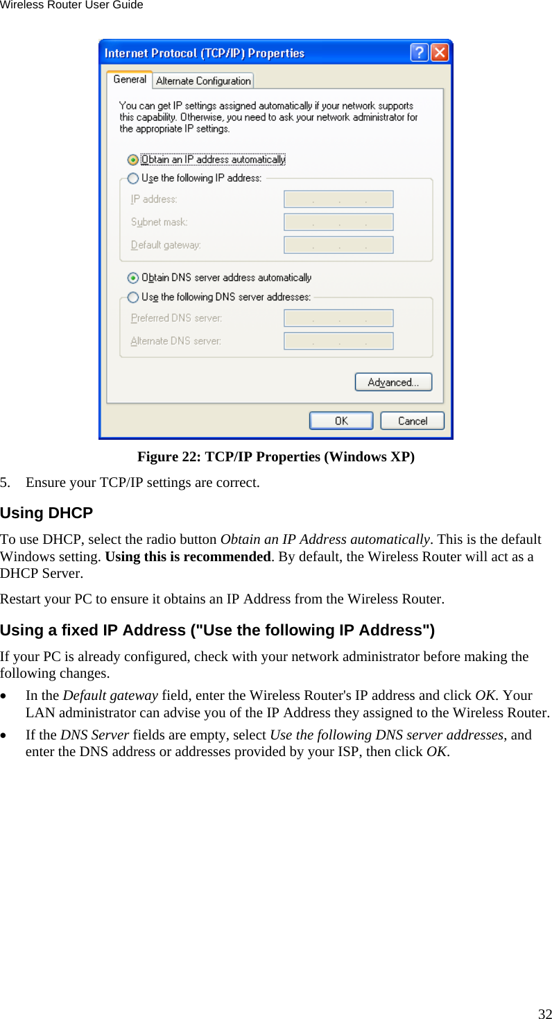 Wireless Router User Guide  Figure 22: TCP/IP Properties (Windows XP) 5.  Ensure your TCP/IP settings are correct. Using DHCP To use DHCP, select the radio button Obtain an IP Address automatically. This is the default Windows setting. Using this is recommended. By default, the Wireless Router will act as a DHCP Server. Restart your PC to ensure it obtains an IP Address from the Wireless Router. Using a fixed IP Address (&quot;Use the following IP Address&quot;) If your PC is already configured, check with your network administrator before making the following changes. •  In the Default gateway field, enter the Wireless Router&apos;s IP address and click OK. Your LAN administrator can advise you of the IP Address they assigned to the Wireless Router. •  If the DNS Server fields are empty, select Use the following DNS server addresses, and enter the DNS address or addresses provided by your ISP, then click OK.   32 