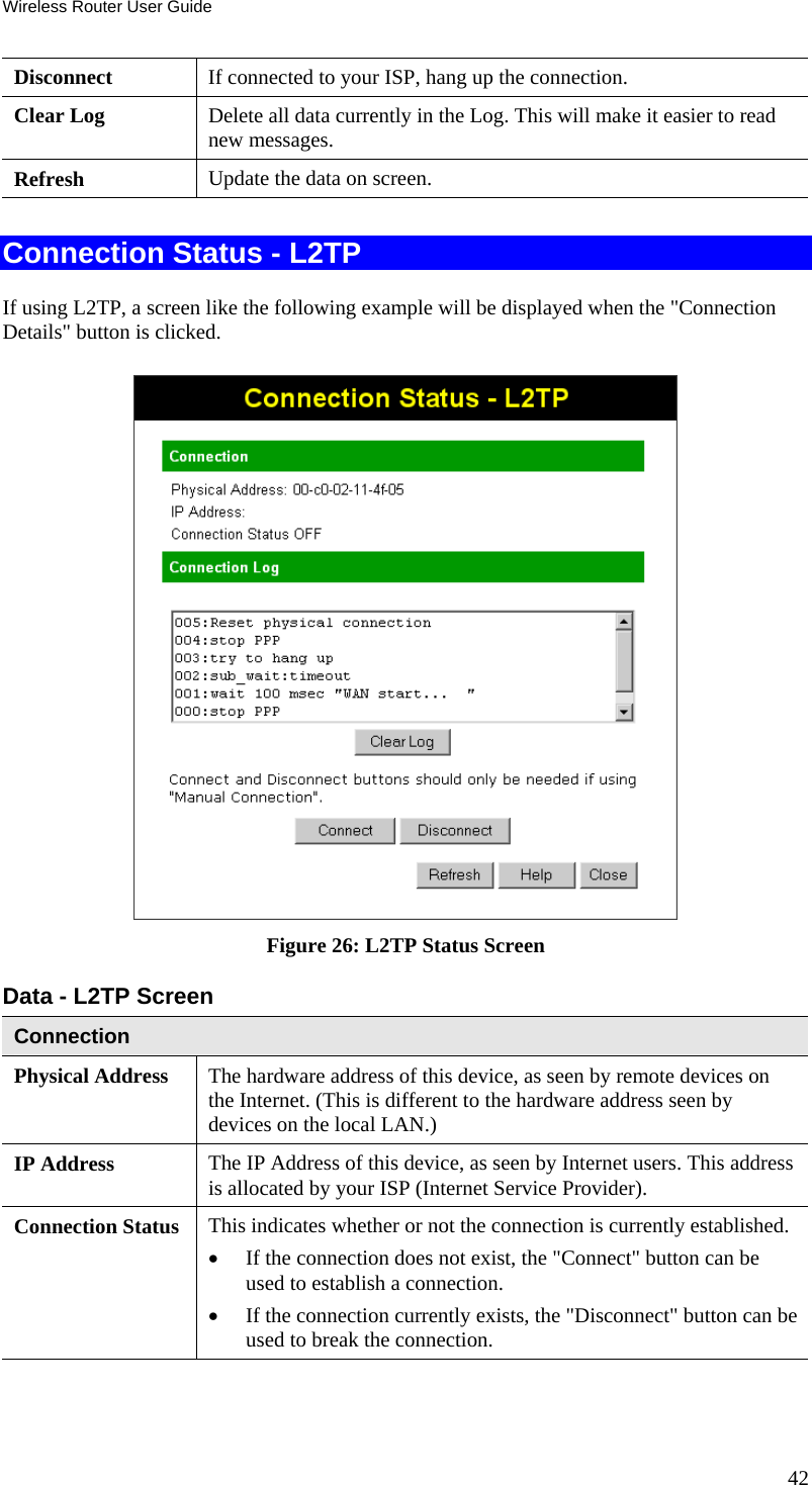 Wireless Router User Guide Disconnect  If connected to your ISP, hang up the connection. Clear Log  Delete all data currently in the Log. This will make it easier to read new messages. Refresh  Update the data on screen.  Connection Status - L2TP If using L2TP, a screen like the following example will be displayed when the &quot;Connection Details&quot; button is clicked.  Figure 26: L2TP Status Screen Data - L2TP Screen Connection Physical Address  The hardware address of this device, as seen by remote devices on the Internet. (This is different to the hardware address seen by devices on the local LAN.) IP Address  The IP Address of this device, as seen by Internet users. This address is allocated by your ISP (Internet Service Provider). Connection Status  This indicates whether or not the connection is currently established. •  If the connection does not exist, the &quot;Connect&quot; button can be used to establish a connection. •  If the connection currently exists, the &quot;Disconnect&quot; button can be used to break the connection. 42 
