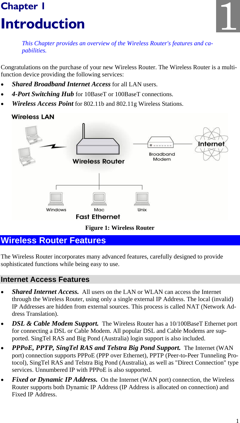 1 Chapter 1 Introduction This Chapter provides an overview of the Wireless Router&apos;s features and ca-pabilities. Congratulations on the purchase of your new Wireless Router. The Wireless Router is a multi-function device providing the following services: •  Shared Broadband Internet Access for all LAN users. •  4-Port Switching Hub for 10BaseT or 100BaseT connections. •  Wireless Access Point for 802.11b and 802.11g Wireless Stations.  Figure 1: Wireless Router Wireless Router Features The Wireless Router incorporates many advanced features, carefully designed to provide sophisticated functions while being easy to use. Internet Access Features •  Shared Internet Access.  All users on the LAN or WLAN can access the Internet through the Wireless Router, using only a single external IP Address. The local (invalid) IP Addresses are hidden from external sources. This process is called NAT (Network Ad-dress Translation). •  DSL &amp; Cable Modem Support.  The Wireless Router has a 10/100BaseT Ethernet port for connecting a DSL or Cable Modem. All popular DSL and Cable Modems are sup-ported. SingTel RAS and Big Pond (Australia) login support is also included. •  PPPoE, PPTP, SingTel RAS and Telstra Big Pond Support.  The Internet (WAN port) connection supports PPPoE (PPP over Ethernet), PPTP (Peer-to-Peer Tunneling Pro-tocol), SingTel RAS and Telstra Big Pond (Australia), as well as &quot;Direct Connection&quot; type services. Unnumbered IP with PPPoE is also supported. •  Fixed or Dynamic IP Address.  On the Internet (WAN port) connection, the Wireless Router supports both Dynamic IP Address (IP Address is allocated on connection) and Fixed IP Address. 1 