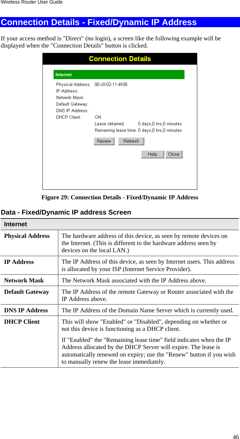 Wireless Router User Guide Connection Details - Fixed/Dynamic IP Address If your access method is &quot;Direct&quot; (no login), a screen like the following example will be displayed when the &quot;Connection Details&quot; button is clicked.  Figure 29: Connection Details - Fixed/Dynamic IP Address Data - Fixed/Dynamic IP address Screen Internet Physical Address  The hardware address of this device, as seen by remote devices on the Internet. (This is different to the hardware address seen by devices on the local LAN.) IP Address  The IP Address of this device, as seen by Internet users. This address is allocated by your ISP (Internet Service Provider). Network Mask  The Network Mask associated with the IP Address above. Default Gateway  The IP Address of the remote Gateway or Router associated with the IP Address above. DNS IP Address  The IP Address of the Domain Name Server which is currently used. DHCP Client  This will show &quot;Enabled&quot; or &quot;Disabled&quot;, depending on whether or not this device is functioning as a DHCP client.  If &quot;Enabled&quot; the &quot;Remaining lease time&quot; field indicates when the IP Address allocated by the DHCP Server will expire. The lease is automatically renewed on expiry; use the &quot;Renew&quot; button if you wish to manually renew the lease immediately. 46 