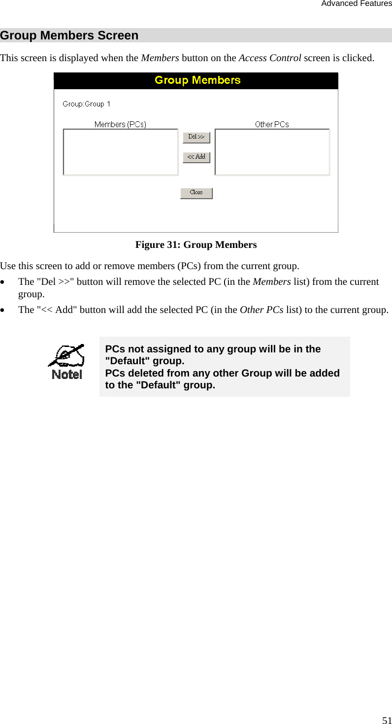 Advanced Features Group Members Screen This screen is displayed when the Members button on the Access Control screen is clicked.  Figure 31: Group Members Use this screen to add or remove members (PCs) from the current group. •  The &quot;Del &gt;&gt;&quot; button will remove the selected PC (in the Members list) from the current group. •  The &quot;&lt;&lt; Add&quot; button will add the selected PC (in the Other PCs list) to the current group.   PCs not assigned to any group will be in the &quot;Default&quot; group. PCs deleted from any other Group will be added to the &quot;Default&quot; group.  51 