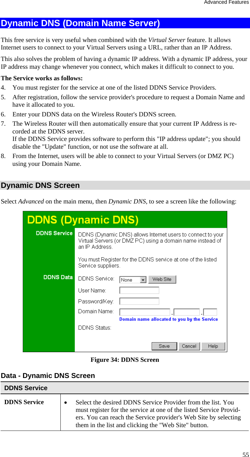 Advanced Features Dynamic DNS (Domain Name Server) This free service is very useful when combined with the Virtual Server feature. It allows Internet users to connect to your Virtual Servers using a URL, rather than an IP Address. This also solves the problem of having a dynamic IP address. With a dynamic IP address, your IP address may change whenever you connect, which makes it difficult to connect to you. The Service works as follows: 4.  You must register for the service at one of the listed DDNS Service Providers. 5.  After registration, follow the service provider&apos;s procedure to request a Domain Name and have it allocated to you. 6.  Enter your DDNS data on the Wireless Router&apos;s DDNS screen. 7.  The Wireless Router will then automatically ensure that your current IP Address is re-corded at the DDNS server. If the DDNS Service provides software to perform this &quot;IP address update&quot;; you should disable the &quot;Update&quot; function, or not use the software at all. 8.  From the Internet, users will be able to connect to your Virtual Servers (or DMZ PC) using your Domain Name.  Dynamic DNS Screen Select Advanced on the main menu, then Dynamic DNS, to see a screen like the following:  Figure 34: DDNS Screen Data - Dynamic DNS Screen DDNS Service DDNS Service  •  Select the desired DDNS Service Provider from the list. You must register for the service at one of the listed Service Provid-ers. You can reach the Service provider&apos;s Web Site by selecting them in the list and clicking the &quot;Web Site&quot; button. 55 