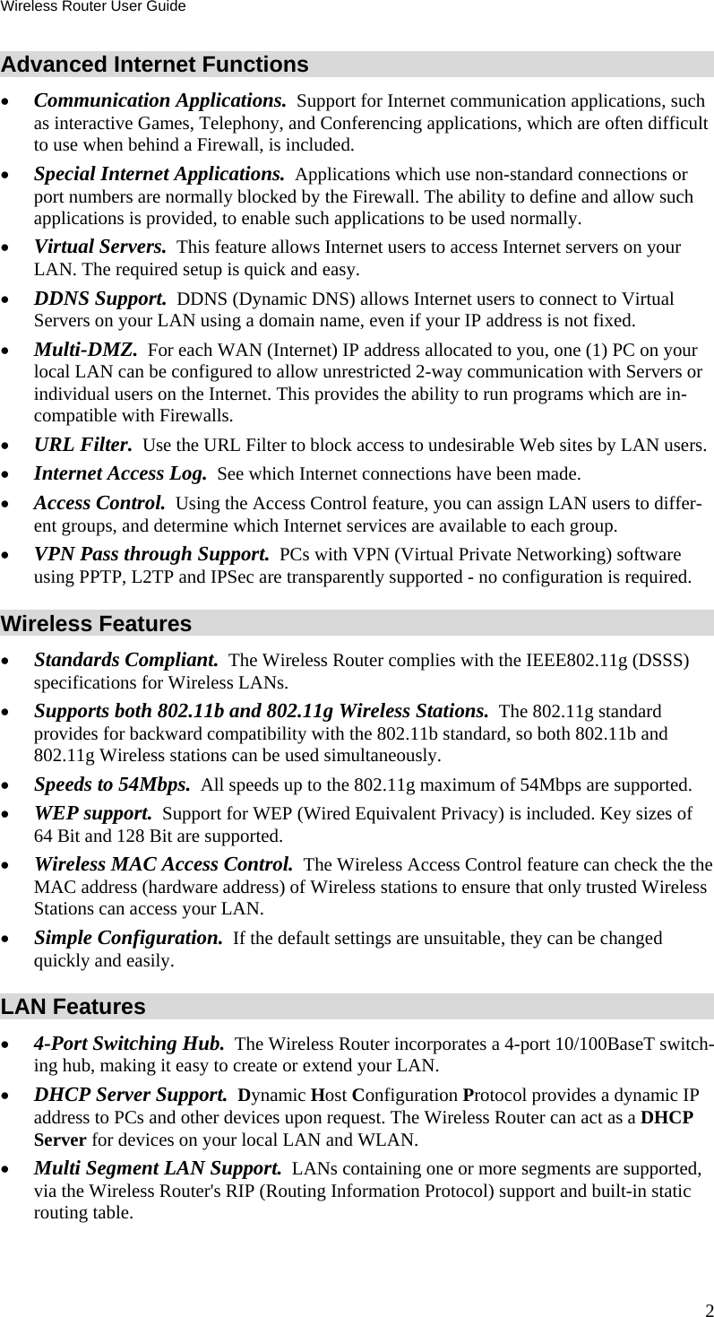 Wireless Router User Guide Advanced Internet Functions •  Communication Applications.  Support for Internet communication applications, such as interactive Games, Telephony, and Conferencing applications, which are often difficult to use when behind a Firewall, is included. •  Special Internet Applications.  Applications which use non-standard connections or port numbers are normally blocked by the Firewall. The ability to define and allow such applications is provided, to enable such applications to be used normally. •  Virtual Servers.  This feature allows Internet users to access Internet servers on your LAN. The required setup is quick and easy. •  DDNS Support.  DDNS (Dynamic DNS) allows Internet users to connect to Virtual Servers on your LAN using a domain name, even if your IP address is not fixed. •  Multi-DMZ.  For each WAN (Internet) IP address allocated to you, one (1) PC on your local LAN can be configured to allow unrestricted 2-way communication with Servers or individual users on the Internet. This provides the ability to run programs which are in-compatible with Firewalls. •  URL Filter.  Use the URL Filter to block access to undesirable Web sites by LAN users. •  Internet Access Log.  See which Internet connections have been made. •  Access Control.  Using the Access Control feature, you can assign LAN users to differ-ent groups, and determine which Internet services are available to each group. •  VPN Pass through Support.  PCs with VPN (Virtual Private Networking) software using PPTP, L2TP and IPSec are transparently supported - no configuration is required. Wireless Features •  Standards Compliant.  The Wireless Router complies with the IEEE802.11g (DSSS) specifications for Wireless LANs.  •  Supports both 802.11b and 802.11g Wireless Stations.  The 802.11g standard provides for backward compatibility with the 802.11b standard, so both 802.11b and 802.11g Wireless stations can be used simultaneously. •  Speeds to 54Mbps.  All speeds up to the 802.11g maximum of 54Mbps are supported. •  WEP support.  Support for WEP (Wired Equivalent Privacy) is included. Key sizes of 64 Bit and 128 Bit are supported. •  Wireless MAC Access Control.  The Wireless Access Control feature can check the the MAC address (hardware address) of Wireless stations to ensure that only trusted Wireless Stations can access your LAN. •  Simple Configuration.  If the default settings are unsuitable, they can be changed quickly and easily. LAN Features •  4-Port Switching Hub.  The Wireless Router incorporates a 4-port 10/100BaseT switch-ing hub, making it easy to create or extend your LAN. •  DHCP Server Support.  Dynamic Host Configuration Protocol provides a dynamic IP address to PCs and other devices upon request. The Wireless Router can act as a DHCP Server for devices on your local LAN and WLAN. •  Multi Segment LAN Support.  LANs containing one or more segments are supported, via the Wireless Router&apos;s RIP (Routing Information Protocol) support and built-in static routing table.  2 