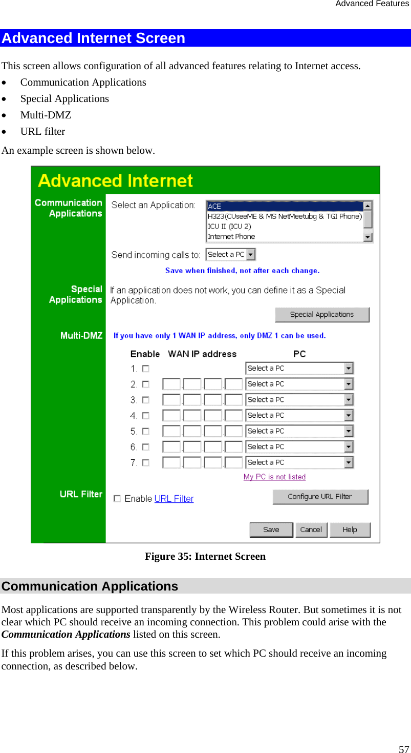 Advanced Features Advanced Internet Screen This screen allows configuration of all advanced features relating to Internet access. •  Communication Applications •  Special Applications •  Multi-DMZ •  URL filter An example screen is shown below.  Figure 35: Internet Screen Communication Applications Most applications are supported transparently by the Wireless Router. But sometimes it is not clear which PC should receive an incoming connection. This problem could arise with the  Communication Applications listed on this screen. If this problem arises, you can use this screen to set which PC should receive an incoming connection, as described below. 57 