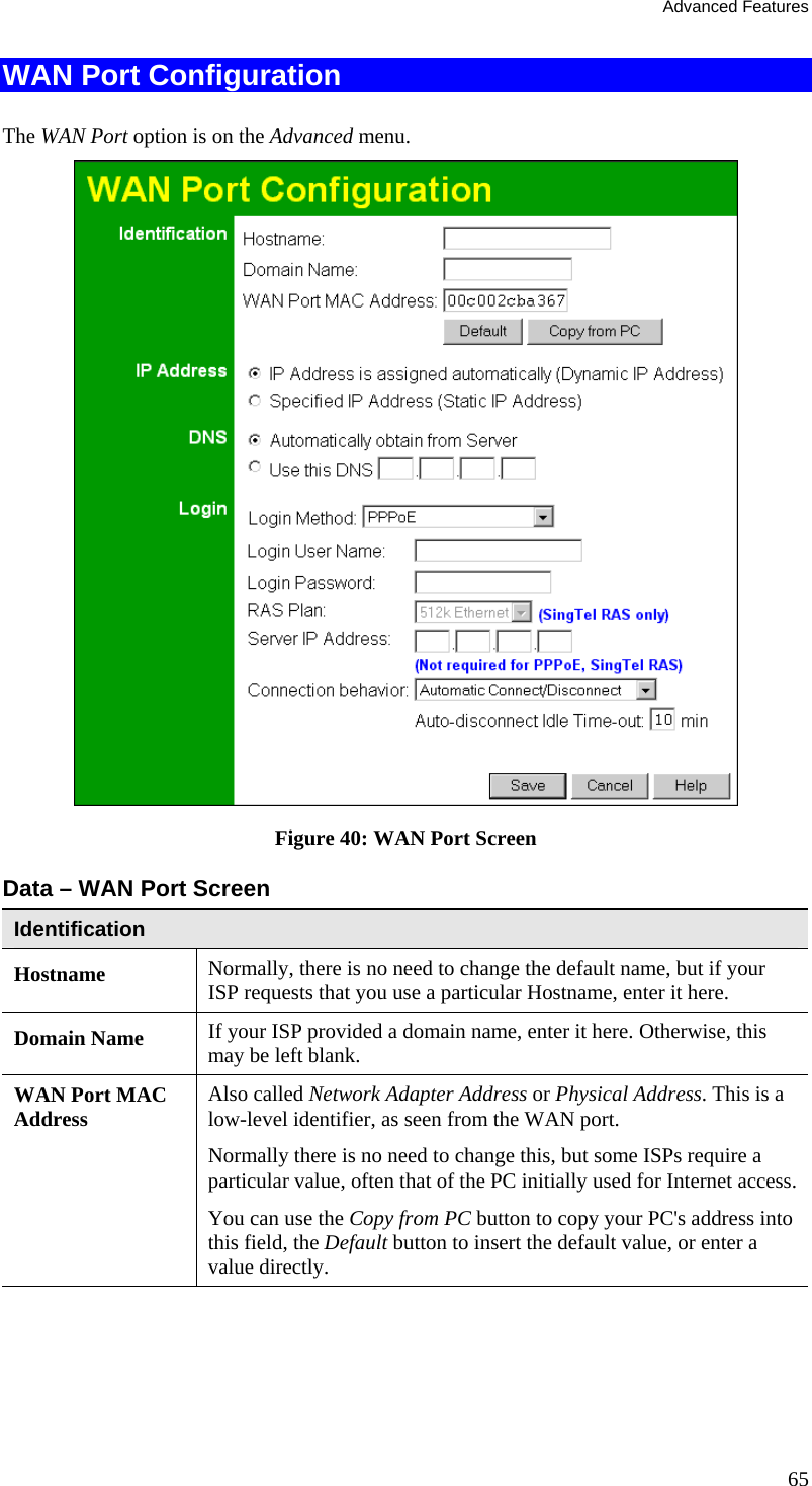 Advanced Features WAN Port Configuration The WAN Port option is on the Advanced menu.   Figure 40: WAN Port Screen Data – WAN Port Screen Identification Hostname  Normally, there is no need to change the default name, but if your ISP requests that you use a particular Hostname, enter it here. Domain Name  If your ISP provided a domain name, enter it here. Otherwise, this may be left blank. WAN Port MAC Address  Also called Network Adapter Address or Physical Address. This is a low-level identifier, as seen from the WAN port.  Normally there is no need to change this, but some ISPs require a particular value, often that of the PC initially used for Internet access.  You can use the Copy from PC button to copy your PC&apos;s address into this field, the Default button to insert the default value, or enter a value directly. 65 