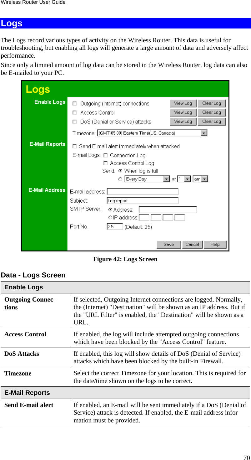 Wireless Router User Guide Logs The Logs record various types of activity on the Wireless Router. This data is useful for troubleshooting, but enabling all logs will generate a large amount of data and adversely affect performance. Since only a limited amount of log data can be stored in the Wireless Router, log data can also be E-mailed to your PC.  Figure 42: Logs Screen Data - Logs Screen Enable Logs Outgoing Connec-tions  If selected, Outgoing Internet connections are logged. Normally, the (Internet) &quot;Destination&quot; will be shown as an IP address. But if the &quot;URL Filter&quot; is enabled, the &quot;Destination&quot; will be shown as a URL. Access Control  If enabled, the log will include attempted outgoing connections which have been blocked by the &quot;Access Control&quot; feature. DoS Attacks   If enabled, this log will show details of DoS (Denial of Service) attacks which have been blocked by the built-in Firewall. Timezone  Select the correct Timezone for your location. This is required for the date/time shown on the logs to be correct. E-Mail Reports Send E-mail alert  If enabled, an E-mail will be sent immediately if a DoS (Denial of Service) attack is detected. If enabled, the E-mail address infor-mation must be provided. 70 