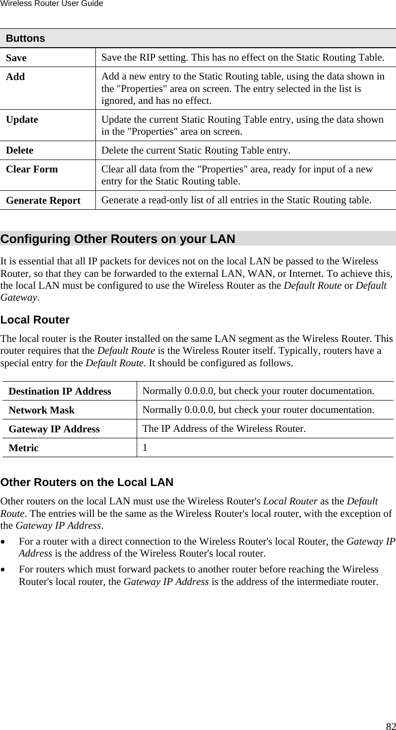 Wireless Router User Guide Buttons Save  Save the RIP setting. This has no effect on the Static Routing Table. Add  Add a new entry to the Static Routing table, using the data shown in the &quot;Properties&quot; area on screen. The entry selected in the list is ignored, and has no effect. Update  Update the current Static Routing Table entry, using the data shown in the &quot;Properties&quot; area on screen. Delete  Delete the current Static Routing Table entry. Clear Form  Clear all data from the &quot;Properties&quot; area, ready for input of a new entry for the Static Routing table. Generate Report  Generate a read-only list of all entries in the Static Routing table.  Configuring Other Routers on your LAN It is essential that all IP packets for devices not on the local LAN be passed to the Wireless Router, so that they can be forwarded to the external LAN, WAN, or Internet. To achieve this, the local LAN must be configured to use the Wireless Router as the Default Route or Default Gateway. Local Router The local router is the Router installed on the same LAN segment as the Wireless Router. This router requires that the Default Route is the Wireless Router itself. Typically, routers have a special entry for the Default Route. It should be configured as follows. Destination IP Address  Normally 0.0.0.0, but check your router documentation. Network Mask   Normally 0.0.0.0, but check your router documentation. Gateway IP Address  The IP Address of the Wireless Router. Metric  1  Other Routers on the Local LAN Other routers on the local LAN must use the Wireless Router&apos;s Local Router as the Default Route. The entries will be the same as the Wireless Router&apos;s local router, with the exception of the Gateway IP Address. •  For a router with a direct connection to the Wireless Router&apos;s local Router, the Gateway IP Address is the address of the Wireless Router&apos;s local router. •  For routers which must forward packets to another router before reaching the Wireless Router&apos;s local router, the Gateway IP Address is the address of the intermediate router. 82 