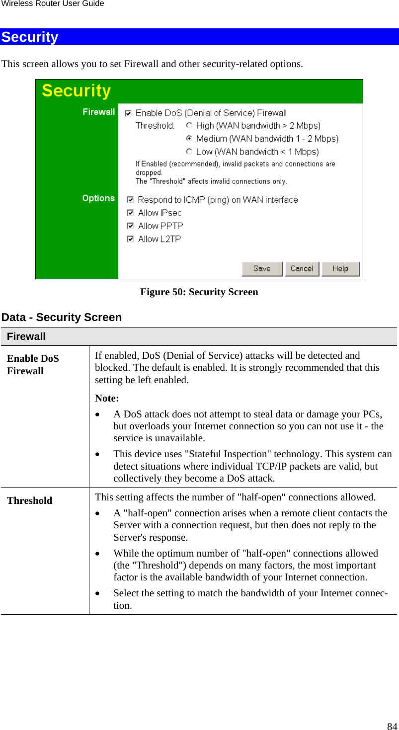 Wireless Router User Guide Security This screen allows you to set Firewall and other security-related options.  Figure 50: Security Screen Data - Security Screen Firewall Enable DoS Firewall If enabled, DoS (Denial of Service) attacks will be detected and blocked. The default is enabled. It is strongly recommended that this setting be left enabled.  Note: •  A DoS attack does not attempt to steal data or damage your PCs, but overloads your Internet connection so you can not use it - the service is unavailable. •  This device uses &quot;Stateful Inspection&quot; technology. This system can detect situations where individual TCP/IP packets are valid, but collectively they become a DoS attack. Threshold  This setting affects the number of &quot;half-open&quot; connections allowed. •  A &quot;half-open&quot; connection arises when a remote client contacts the Server with a connection request, but then does not reply to the Server&apos;s response. •  While the optimum number of &quot;half-open&quot; connections allowed (the &quot;Threshold&quot;) depends on many factors, the most important factor is the available bandwidth of your Internet connection. •  Select the setting to match the bandwidth of your Internet connec-tion. 84 
