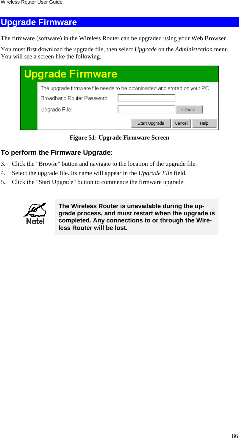 Wireless Router User Guide Upgrade Firmware The firmware (software) in the Wireless Router can be upgraded using your Web Browser.  You must first download the upgrade file, then select Upgrade on the Administration menu. You will see a screen like the following.  Figure 51: Upgrade Firmware Screen To perform the Firmware Upgrade: 3.  Click the &quot;Browse&quot; button and navigate to the location of the upgrade file. 4.  Select the upgrade file. Its name will appear in the Upgrade File field. 5.  Click the &quot;Start Upgrade&quot; button to commence the firmware upgrade.   The Wireless Router is unavailable during the up-grade process, and must restart when the upgrade is completed. Any connections to or through the Wire-less Router will be lost.   86 