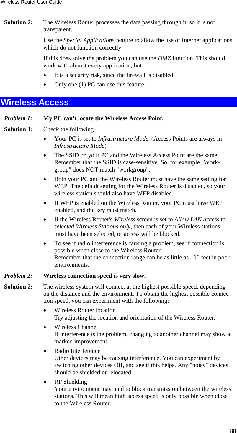 Wireless Router User Guide Solution 2:  The Wireless Router processes the data passing through it, so it is not transparent. Use the Special Applications feature to allow the use of Internet applications which do not function correctly. If this does solve the problem you can use the DMZ function. This should work with almost every application, but: •  It is a security risk, since the firewall is disabled. •  Only one (1) PC can use this feature. Wireless Access Problem 1: My PC can&apos;t locate the Wireless Access Point. Solution 1: Check the following. •  Your PC is set to Infrastructure Mode. (Access Points are always in Infrastructure Mode)  •  The SSID on your PC and the Wireless Access Point are the same. Remember that the SSID is case-sensitive. So, for example &quot;Work-group&quot; does NOT match &quot;workgroup&quot;. •  Both your PC and the Wireless Router must have the same setting for WEP. The default setting for the Wireless Router is disabled, so your wireless station should also have WEP disabled. •  If WEP is enabled on the Wireless Router, your PC must have WEP enabled, and the key must match. •  If the Wireless Router&apos;s Wireless screen is set to Allow LAN access to selected Wireless Stations only, then each of your Wireless stations must have been selected, or access will be blocked. •  To see if radio interference is causing a problem, see if connection is possible when close to the Wireless Router.  Remember that the connection range can be as little as 100 feet in poor environments. Problem 2: Wireless connection speed is very slow. Solution 2:  The wireless system will connect at the highest possible speed, depending on the distance and the environment. To obtain the highest possible connec-tion speed, you can experiment with the following: •  Wireless Router location. Try adjusting the location and orientation of the Wireless Router. •  Wireless Channel If interference is the problem, changing to another channel may show a marked improvement. •  Radio Interference Other devices may be causing interference. You can experiment by switching other devices Off, and see if this helps. Any &quot;noisy&quot; devices should be shielded or relocated. •  RF Shielding Your environment may tend to block transmission between the wireless stations. This will mean high access speed is only possible when close to the Wireless Router. 88 