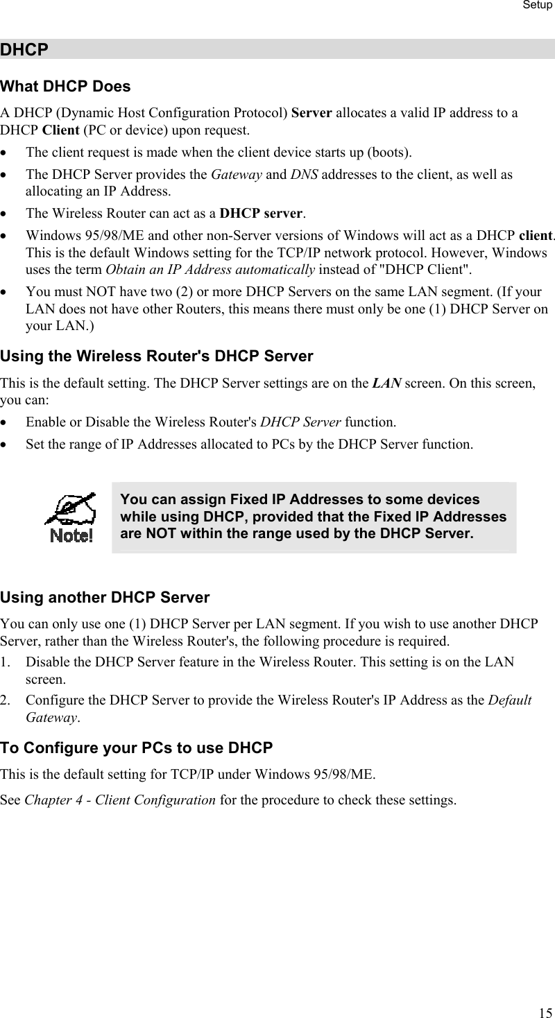 Setup DHCP What DHCP Does A DHCP (Dynamic Host Configuration Protocol) Server allocates a valid IP address to a DHCP Client (PC or device) upon request. •  The client request is made when the client device starts up (boots). •  The DHCP Server provides the Gateway and DNS addresses to the client, as well as allocating an IP Address. •  The Wireless Router can act as a DHCP server. •  Windows 95/98/ME and other non-Server versions of Windows will act as a DHCP client. This is the default Windows setting for the TCP/IP network protocol. However, Windows uses the term Obtain an IP Address automatically instead of &quot;DHCP Client&quot;. •  You must NOT have two (2) or more DHCP Servers on the same LAN segment. (If your LAN does not have other Routers, this means there must only be one (1) DHCP Server on your LAN.) Using the Wireless Router&apos;s DHCP Server This is the default setting. The DHCP Server settings are on the LAN screen. On this screen, you can: •  Enable or Disable the Wireless Router&apos;s DHCP Server function. •  Set the range of IP Addresses allocated to PCs by the DHCP Server function.   You can assign Fixed IP Addresses to some devices while using DHCP, provided that the Fixed IP Addresses are NOT within the range used by the DHCP Server.  Using another DHCP Server You can only use one (1) DHCP Server per LAN segment. If you wish to use another DHCP Server, rather than the Wireless Router&apos;s, the following procedure is required. 1.  Disable the DHCP Server feature in the Wireless Router. This setting is on the LAN screen. 2.  Configure the DHCP Server to provide the Wireless Router&apos;s IP Address as the Default Gateway. To Configure your PCs to use DHCP This is the default setting for TCP/IP under Windows 95/98/ME.  See Chapter 4 - Client Configuration for the procedure to check these settings.   15 