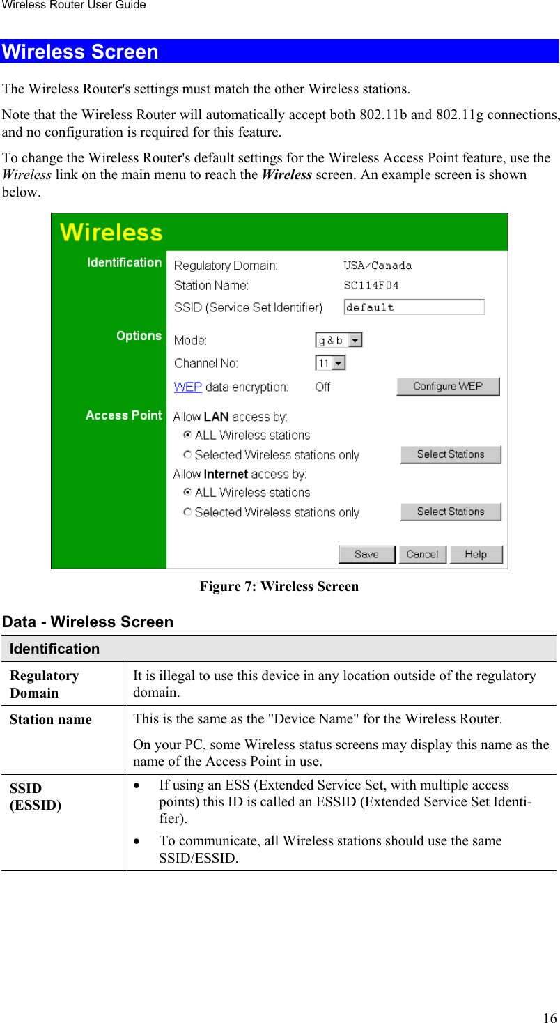 Wireless Router User Guide Wireless Screen The Wireless Router&apos;s settings must match the other Wireless stations.  Note that the Wireless Router will automatically accept both 802.11b and 802.11g connections, and no configuration is required for this feature. To change the Wireless Router&apos;s default settings for the Wireless Access Point feature, use the Wireless link on the main menu to reach the Wireless screen. An example screen is shown below.  Figure 7: Wireless Screen Data - Wireless Screen Identification Regulatory Domain It is illegal to use this device in any location outside of the regulatory domain. Station name  This is the same as the &quot;Device Name&quot; for the Wireless Router. On your PC, some Wireless status screens may display this name as the name of the Access Point in use. SSID (ESSID) •  If using an ESS (Extended Service Set, with multiple access points) this ID is called an ESSID (Extended Service Set Identi-fier). •  To communicate, all Wireless stations should use the same SSID/ESSID. 16 