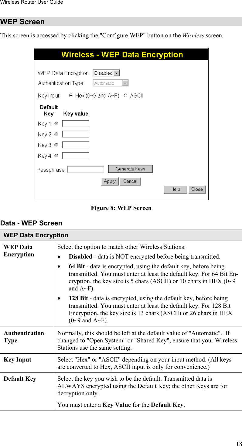 Wireless Router User Guide WEP Screen This screen is accessed by clicking the &quot;Configure WEP&quot; button on the Wireless screen.   Figure 8: WEP Screen Data - WEP Screen WEP Data Encryption WEP Data Encryption Select the option to match other Wireless Stations: •  Disabled - data is NOT encrypted before being transmitted. •  64 Bit - data is encrypted, using the default key, before being transmitted. You must enter at least the default key. For 64 Bit En-cryption, the key size is 5 chars (ASCII) or 10 chars in HEX (0~9 and A~F). •  128 Bit - data is encrypted, using the default key, before being transmitted. You must enter at least the default key. For 128 Bit Encryption, the key size is 13 chars (ASCII) or 26 chars in HEX (0~9 and A~F). Authentication Type Normally, this should be left at the default value of &quot;Automatic&quot;.  If changed to &quot;Open System&quot; or &quot;Shared Key&quot;, ensure that your Wireless Stations use the same setting. Key Input  Select &quot;Hex&quot; or &quot;ASCII&quot; depending on your input method. (All keys are converted to Hex, ASCII input is only for convenience.) Default Key  Select the key you wish to be the default. Transmitted data is ALWAYS encrypted using the Default Key; the other Keys are for decryption only.  You must enter a Key Value for the Default Key. 18 
