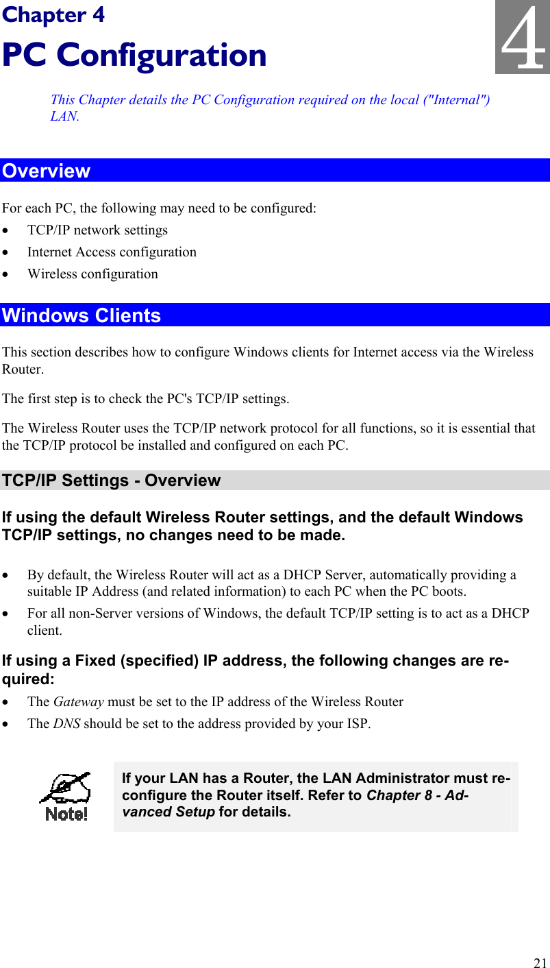   Chapter 4 PC Configuration This Chapter details the PC Configuration required on the local (&quot;Internal&quot;) LAN. Overview For each PC, the following may need to be configured: •  TCP/IP network settings •  Internet Access configuration •  Wireless configuration Windows Clients This section describes how to configure Windows clients for Internet access via the Wireless Router. The first step is to check the PC&apos;s TCP/IP settings.  The Wireless Router uses the TCP/IP network protocol for all functions, so it is essential that the TCP/IP protocol be installed and configured on each PC. TCP/IP Settings - Overview If using the default Wireless Router settings, and the default Windows TCP/IP settings, no changes need to be made.  •  By default, the Wireless Router will act as a DHCP Server, automatically providing a suitable IP Address (and related information) to each PC when the PC boots. •  For all non-Server versions of Windows, the default TCP/IP setting is to act as a DHCP client. If using a Fixed (specified) IP address, the following changes are re-quired: •  The Gateway must be set to the IP address of the Wireless Router •  The DNS should be set to the address provided by your ISP.   If your LAN has a Router, the LAN Administrator must re-configure the Router itself. Refer to Chapter 8 - Ad-vanced Setup for details.  21 4