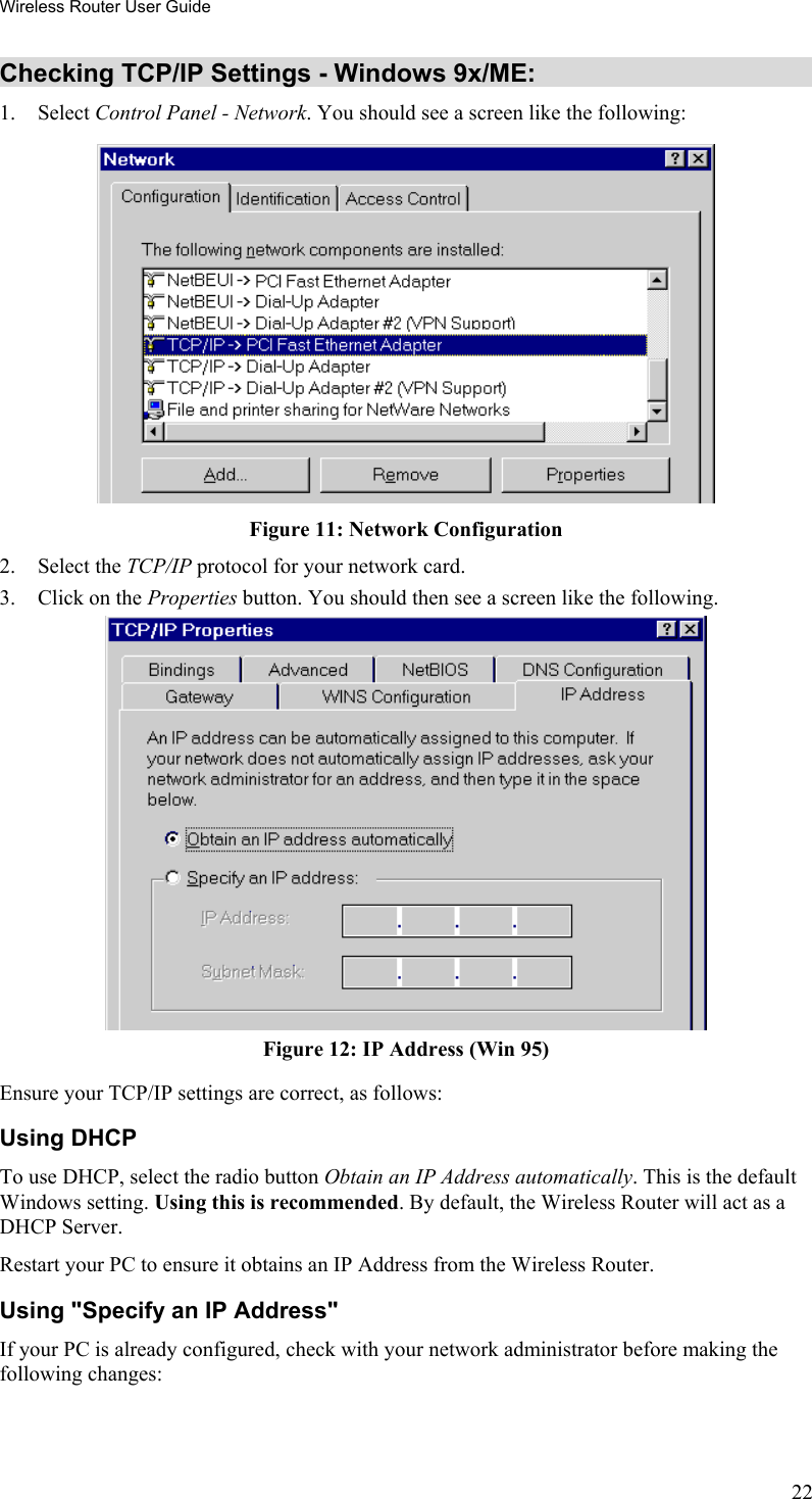 Wireless Router User Guide Checking TCP/IP Settings - Windows 9x/ME: 1. Select Control Panel - Network. You should see a screen like the following:  Figure 11: Network Configuration 2. Select the TCP/IP protocol for your network card. 3.  Click on the Properties button. You should then see a screen like the following.  Figure 12: IP Address (Win 95) Ensure your TCP/IP settings are correct, as follows: Using DHCP To use DHCP, select the radio button Obtain an IP Address automatically. This is the default Windows setting. Using this is recommended. By default, the Wireless Router will act as a DHCP Server. Restart your PC to ensure it obtains an IP Address from the Wireless Router. Using &quot;Specify an IP Address&quot; If your PC is already configured, check with your network administrator before making the following changes: 22 