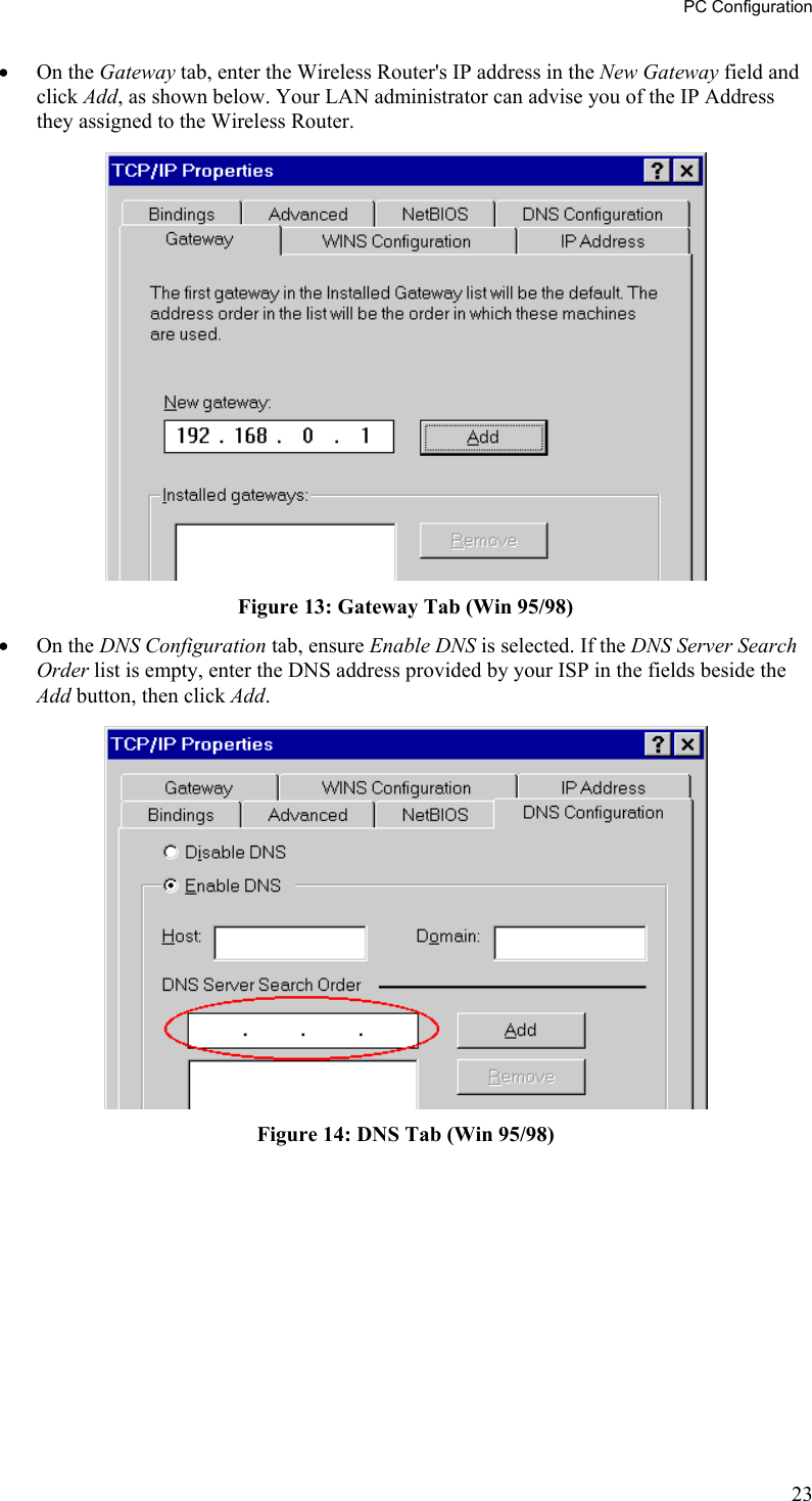 PC Configuration •  On the Gateway tab, enter the Wireless Router&apos;s IP address in the New Gateway field and click Add, as shown below. Your LAN administrator can advise you of the IP Address they assigned to the Wireless Router.  Figure 13: Gateway Tab (Win 95/98) •  On the DNS Configuration tab, ensure Enable DNS is selected. If the DNS Server Search Order list is empty, enter the DNS address provided by your ISP in the fields beside the Add button, then click Add.  Figure 14: DNS Tab (Win 95/98)  23 